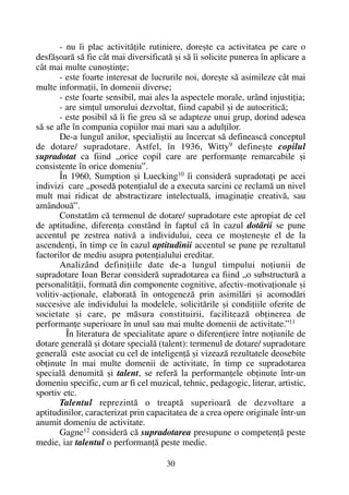 - nu îi plac activitãþile rutiniere, doreºte ca activitatea pe care o
desfãºoarã sã fie cât mai diversificatã ºi sã îi solicite punerea în aplicare a
cât mai multe cunoºtinþe;
- este foarte interesat de lucrurile noi, doreºte sã asimileze cât mai
multe informaþii, în domenii diverse;
- este foarte sensibil, mai ales la aspectele morale, urând injustiþia;
- are simþul umorului dezvoltat, fiind capabil ºi de autocriticã;
- este posibil sã îi fie greu sã se adapteze unui grup, dorind adesea
sã se afle în compania copiilor mai mari sau a adulþilor.
De-a lungul anilor, specialiºtii au încercat sã defineascã conceptul
de dotare/ supradotare. Astfel, în 1936, Witty9
defineºte copilul
supradotat ca fiind „orice copil care are performanþe remarcabile ºi
consistente în orice domeniu”.
În 1960, Sumption ºi Luecking10 îi considerã supradotaþi pe acei
indivizi care „posedã potenþialul de a executa sarcini ce reclamã un nivel
mult mai ridicat de abstractizare intelectualã, imaginaþie creativã, sau
amândouã”.
Constatãm cã termenul de dotare/ supradotare este apropiat de cel
de aptitudine, diferenþa constând în faptul cã în cazul dotãrii se pune
accentul pe zestrea nativã a individului, ceea ce moºteneºte el de la
ascendenþi, în timp ce în cazul aptitudinii accentul se pune pe rezultatul
factorilor de mediu asupra potenþialului ereditar.
Analizând definiþiile date de-a lungul timpului noþiunii de
supradotare Ioan Berar considerã supradotarea ca fiind „o substructurã a
personalitãþii, formatã din componente cognitive, afectiv-motivaþionale ºi
volitiv-acþionale, elaboratã în ontogenezã prin asimilãri ºi acomodãri
succesive ale individului la modelele, solicitãrile ºi condiþiile oferite de
societate ºi care, pe mãsura constituirii, faciliteazã obþinerea de
performanþe superioare în unul sau mai multe domenii de activitate.”11
În literatura de specialitate apare o diferenþiere între noþiunile de
dotare generalã ºi dotare specialã (talent): termenul de dotare/ supradotare
generalã este asociat cu cel de inteligenþã ºi vizeazã rezultatele deosebite
obþinute în mai multe domenii de activitate, în timp ce supradotarea
specialã denumitã ºi talent, se referã la performanþele obþinute într-un
domeniu specific, cum ar fi cel muzical, tehnic, pedagogic, literar, artistic,
sportiv etc.
Talentul reprezintã o treaptã superioarã de dezvoltare a
aptitudinilor, caracterizat prin capacitatea de a crea opere originale într-un
anumit domeniu de activitate.
Gagne12 considerã cã supradotarea presupune o competenþã peste
medie, iar talentul o performanþã peste medie.
30
 