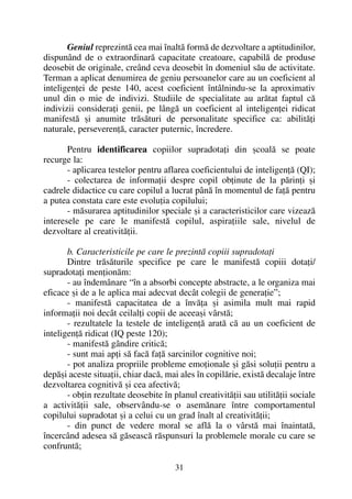 Geniul reprezintã cea mai înaltã formã de dezvoltare a aptitudinilor,
dispunând de o extraordinarã capacitate creatoare, capabilã de produse
deosebit de originale, creând ceva deosebit în domeniul sãu de activitate.
Terman a aplicat denumirea de geniu persoanelor care au un coeficient al
inteligenþei de peste 140, acest coeficient întâlnindu-se la aproximativ
unul din o mie de indivizi. Studiile de specialitate au arãtat faptul cã
indivizii consideraþi genii, pe lângã un coeficient al inteligenþei ridicat
manifestã ºi anumite trãsãturi de personalitate specifice ca: abilitãþi
naturale, perseverenþã, caracter puternic, încredere.
Pentru identificarea copiilor supradotaþi din ºcoalã se poate
recurge la:
- aplicarea testelor pentru aflarea coeficientului de inteligenþã (QI);
- colectarea de informaþii despre copil obþinute de la pãrinþi ºi
cadrele didactice cu care copilul a lucrat pânã în momentul de faþã pentru
a putea constata care este evoluþia copilului;
- mãsurarea aptitudinilor speciale ºi a caracteristicilor care vizeazã
interesele pe care le manifestã copilul, aspiraþiile sale, nivelul de
dezvoltare al creativitãþii.
b. Caracteristicile pe care le prezintã copiii supradotaþi
Dintre trãsãturile specifice pe care le manifestã copiii dotaþi/
supradotaþi menþionãm:
- au îndemânare “în a absorbi concepte abstracte, a le organiza mai
eficace ºi de a le aplica mai adecvat decât colegii de generaþie”;
- manifestã capacitatea de a învãþa ºi asimila mult mai rapid
informaþii noi decât ceilalþi copii de aceeaºi vârstã;
- rezultatele la testele de inteligenþã aratã cã au un coeficient de
inteligenþã ridicat (IQ peste 120);
- manifestã gândire criticã;
- sunt mai apþi sã facã faþã sarcinilor cognitive noi;
- pot analiza propriile probleme emoþionale ºi gãsi soluþii pentru a
depãºi aceste situaþii, chiar dacã, mai ales în copilãrie, existã decalaje între
dezvoltarea cognitivã ºi cea afectivã;
- obþin rezultate deosebite în planul creativitãþii sau utilitãþii sociale
a activitãþii sale, observându-se o asemãnare între comportamentul
copilului supradotat ºi a celui cu un grad înalt al creativitãþii;
- din punct de vedere moral se aflã la o vârstã mai înaintatã,
încercând adesea sã gãseascã rãspunsuri la problemele morale cu care se
confruntã;
31
 