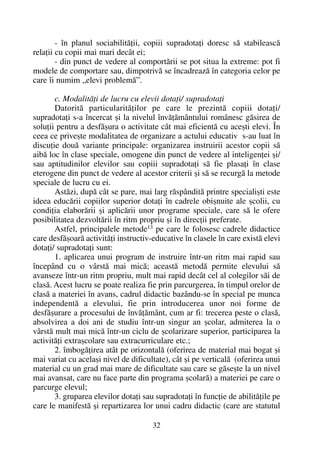 - în planul sociabilitãþii, copiii supradotaþi doresc sã stabileascã
relaþii cu copii mai mari decât ei;
- din punct de vedere al comportãrii se pot situa la extreme: pot fi
modele de comportare sau, dimpotrivã se încadreazã în categoria celor pe
care îi numim „elevi problemã”.
c. Modalitãþi de lucru cu elevii dotaþi/ supradotaþi
Datoritã particularitãþilor pe care le prezintã copiii dotaþi/
supradotaþi s-a încercat ºi la nivelul învãþãmântului românesc gãsirea de
soluþii pentru a desfãºura o activitate cât mai eficientã cu aceºti elevi. În
ceea ce priveºte modalitatea de organizare a actului educativ s-au luat în
discuþie douã variante principale: organizarea instruirii acestor copii sã
aibã loc în clase speciale, omogene din punct de vedere al inteligenþei ºi/
sau aptitudinilor elevilor sau copiii supradotaþi sã fie plasaþi în clase
eterogene din punct de vedere al acestor criterii ºi sã se recurgã la metode
speciale de lucru cu ei.
Astãzi, dupã cât se pare, mai larg rãspânditã printre specialiºti este
ideea educãrii copiilor superior dotaþi în cadrele obiºnuite ale ºcolii, cu
condiþia elaborãrii ºi aplicãrii unor programe speciale, care sã le ofere
posibilitatea dezvoltãrii în ritm propriu ºi în direcþii preferate.
Astfel, principalele metode13
pe care le folosesc cadrele didactice
care desfãºoarã activitãþi instructiv-educative în clasele în care existã elevi
dotaþi/ supradotaþi sunt:
1. aplicarea unui program de instruire într-un ritm mai rapid sau
începând cu o vârstã mai micã; aceastã metodã permite elevului sã
avanseze într-un ritm propriu, mult mai rapid decât cel al colegilor sãi de
clasã. Acest lucru se poate realiza fie prin parcurgerea, în timpul orelor de
clasã a materiei în avans, cadrul didactic bazându-se în special pe munca
independentã a elevului, fie prin introducerea unor noi forme de
desfãºurare a procesului de învãþãmânt, cum ar fi: trecerea peste o clasã,
absolvirea a doi ani de studiu într-un singur an ºcolar, admiterea la o
vârstã mult mai micã într-un ciclu de ºcolarizare superior, participarea la
activitãþi extraºcolare sau extracurriculare etc.;
2. îmbogãþirea atât pe orizontalã (oferirea de material mai bogat ºi
mai variat cu acelaºi nivel de dificultate), cât ºi pe verticalã (oferirea unui
material cu un grad mai mare de dificultate sau care se gãseºte la un nivel
mai avansat, care nu face parte din programa ºcolarã) a materiei pe care o
parcurge elevul;
3. gruparea elevilor dotaþi sau supradotaþi în funcþie de abilitãþile pe
care le manifestã ºi repartizarea lor unui cadru didactic (care are statutul
32
 