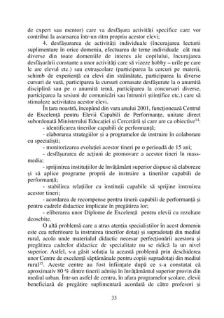 de expert sau mentor) care va desfãºura activitãþi specifice care vor
contribui la avansarea într-un ritm propriu acestor elevi;
4. desfãºurarea de activitãþi individuale (încurajarea lecturii
suplimentare în orice domeniu, efectuarea de teme individuale cât mai
diverse din toate domeniile de interes ale copilului, încurajarea
desfãºurãrii constante a unor activitãþi care sã vizeze hobby – urile pe care
le are elevul etc.) sau extraºcolare (participarea la cercuri pe materii,
schimb de experienþã cu elevi din strãinãtate, participarea la diverse
cursuri de varã, participarea la cursuri comasate desfãºurate la o anumitã
disciplinã sau pe o anumitã temã, participarea la concursuri diverse,
participarea la sesiuni de comunicãri sau întruniri ºtiinþifice etc.) care sã
stimuleze activitatea acestor elevi.
În þara noastrã, începând din vara anului 2001, funcþioneazã Centrul
de Excelenþã pentru Elevii Capabili de Performanþe, unitate direct
subordonatã Ministerului Educaþiei ºi Cercetãrii ºi care are ca obiective14
:
- identificarea tinerilor capabili de performanþã;
- elaborarea strategiilor ºi a programelor de instruire în colaborare
cu specialiºti;
- monitorizarea evoluþiei acestor tineri pe o perioadã de 15 ani;
- desfãºurarea de acþiuni de promovare a acestor tineri în mass-
media;
- sprijinirea instituþiilor de învãþãmânt superior dispuse sã elaboreze
ºi sã aplice programe proprii de instruire a tinerilor capabili de
performanþã;
- stabilirea relaþiilor cu instituþii capabile sã sprijine instruirea
acestor tineri;
- acordarea de recompense pentru tinerii capabili de performanþã ºi
pentru cadrele didactice implicate în pregãtirea lor;
- eliberarea unor Diplome de Excelenþã pentru elevii cu rezultate
deosebite.
O altã problemã care a atras atenþia specialiºtilor în acest domeniu
este cea referitoare la instruirea tinerilor dotaþi ºi supradotaþi din mediul
rural, acolo unde materialul didactic necesar perfecþionãrii acestora ºi
pregãtirea cadrelor didactice de specialitate nu se ridicã la un nivel
superior. Astfel, s-a gãsit soluþia la aceastã problemã prin deschiderea
unor Centre de excelenþã sãptãmânale pentru copiii supradotaþi din mediul
rural15
. Aceste centre au fost înfiinþate dupã ce s-a constatat cã
aproximativ 80 % dintre tinerii admiºi în învãþãmântul superior provin din
mediul urban. Într-un astfel de centru, în afara programelor ºcolare, elevii
beneficiazã de pregãtire suplimentarã acordatã de cãtre profesori ºi
33
 
