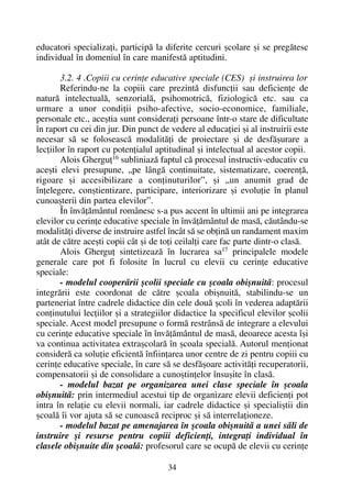 educatori specializaþi, participã la diferite cercuri ºcolare ºi se pregãtesc
individual în domeniul în care manifestã aptitudini.
3.2. 4 .Copiii cu cerinþe educative speciale (CES) ºi instruirea lor
Referindu-ne la copiii care prezintã disfuncþii sau deficienþe de
naturã intelectualã, senzorialã, psihomotricã, fiziologicã etc. sau ca
urmare a unor condiþii psiho-afective, socio-economice, familiale,
personale etc., aceºtia sunt consideraþi persoane într-o stare de dificultate
în raport cu cei din jur. Din punct de vedere al educaþiei ºi al instruirii este
necesar sã se foloseascã modalitãþi de proiectare ºi de desfãºurare a
lecþiilor în raport cu potenþialul aptitudinal ºi intelectual al acestor copii.
Alois Gherguþ16 subliniazã faptul cã procesul instructiv-educativ cu
aceºti elevi presupune, „pe lângã continuitate, sistematizare, coerenþã,
rigoare ºi accesibilizare a conþinuturilor”, ºi „un anumit grad de
înþelegere, conºtientizare, participare, interiorizare ºi evoluþie în planul
cunoaºterii din partea elevilor”.
În învãþãmântul românesc s-a pus accent în ultimii ani pe integrarea
elevilor cu cerinþe educative speciale în învãþãmântul de masã, cãutându-se
modalitãþi diverse de instruire astfel încât sã se obþinã un randament maxim
atât de cãtre aceºti copii cât ºi de toþi ceilalþi care fac parte dintr-o clasã.
Alois Gherguþ sintetizeazã în lucrarea sa17
principalele modele
generale care pot fi folosite în lucrul cu elevii cu cerinþe educative
speciale:
- modelul cooperãrii ºcolii speciale cu ºcoala obiºnuitã: procesul
integrãrii este coordonat de cãtre ºcoala obiºnuitã, stabilindu-se un
parteneriat între cadrele didactice din cele douã ºcoli în vederea adaptãrii
conþinutului lecþiilor ºi a strategiilor didactice la specificul elevilor ºcolii
speciale. Acest model presupune o formã restrânsã de integrare a elevului
cu cerinþe educative speciale în învãþãmântul de masã, deoarece acesta îºi
va continua activitatea extraºcolarã în ºcoala specialã. Autorul menþionat
considerã ca soluþie eficientã înfiinþarea unor centre de zi pentru copiii cu
cerinþe educative speciale, în care sã se desfãºoare activitãþi recuperatorii,
compensatorii ºi de consolidare a cunoºtinþelor însuºite în clasã.
- modelul bazat pe organizarea unei clase speciale în ºcoala
obiºnuitã: prin intermediul acestui tip de organizare elevii deficienþi pot
intra în relaþie cu elevii normali, iar cadrele didactice ºi specialiºtii din
ºcoalã îi vor ajuta sã se cunoascã reciproc ºi sã interrelaþioneze.
- modelul bazat pe amenajarea în ºcoala obiºnuitã a unei sãli de
instruire ºi resurse pentru copiii deficienþi, integraþi individual în
clasele obiºnuite din ºcoalã: profesorul care se ocupã de elevii cu cerinþe
34
 
