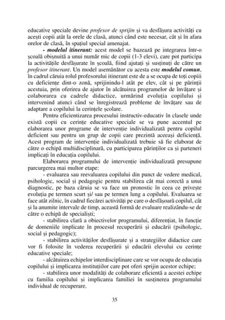 educative speciale devine profesor de sprijin ºi va desfãºura activitãþi cu
aceºti copii atât la orele de clasã, atunci când este necesar, cât ºi în afara
orelor de clasã, în spaþiul special amenajat.
- modelul itinerant: acest model se bazeazã pe integrarea într-o
ºcoalã obiºnuitã a unui numãr mic de copii (1-3 elevi), care pot participa
la activitãþile desfãºurate în ºcoalã, fiind ajutaþi ºi susþinuþi de cãtre un
profesor itinerant. Un model asemãnãtor cu acesta este modelul comun,
în cadrul cãruia rolul profesorului itinerant este de a se ocupa de toþi copiii
cu deficienþe dint-o zonã, sprijinindu-l atât pe elev, cât ºi pe pãrinþii
acestuia, prin oferirea de ajutor în alcãtuirea programelor de învãþare ºi
colaborarea cu cadrele didactice, urmãrind evoluþia copilului ºi
intervenind atunci când se înregistreazã probleme de învãþare sau de
adaptare a copilului la cerinþele ºcolare.
Pentru eficientizarea procesului instructiv-educativ în clasele unde
existã copii cu cerinþe educative speciale se va pune accentul pe
elaborarea unor programe de intervenþie individualizatã pentru copilul
deficient sau pentru un grup de copii care prezintã aceeaºi deficienþã.
Acest program de intervenþie individualizatã trebuie sã fie elaborat de
cãtre o echipã multidisciplinarã, cu participarea pãrinþilor ca ºi parteneri
implicaþi în educaþia copilului.
Elaborarea programului de intervenþie individualizatã presupune
parcurgerea mai multor etape:
- evaluarea sau reevaluarea copilului din punct de vedere medical,
psihologic, social ºi pedagogic pentru stabilirea cât mai corectã a unui
diagnostic, pe baza cãruia se va face un pronostic în ceea ce priveºte
evoluþia pe termen scurt ºi/ sau pe termen lung a copilului. Evaluarea se
face atât zilnic, în cadrul fiecãrei activitãþi pe care o desfãºoarã copilul, cât
ºi la anumite intervale de timp, aceastã formã de evaluare realizându-se de
cãtre o echipã de specialiºti;
- stabilirea clarã a obiectivelor programului, diferenþiat, în funcþie
de domeniile implicate în procesul recuperãrii ºi educãrii (psihologic,
social ºi pedagogic);
- stabilirea activitãþilor desfãºurate ºi a strategiilor didactice care
vor fi folosite în vederea recuperãrii ºi educãrii elevului cu cerinþe
educative speciale;
- alcãtuirea echipelor interdisciplinare care se vor ocupa de educaþia
copilului ºi implicarea instituþiilor care pot oferi sprijin acestor echipe;
- stabilirea unor modalitãþi de colaborare eficientã a acestei echipe
cu familia copilului ºi implicarea familiei în susþinerea programului
individual de recuperare.
35
 