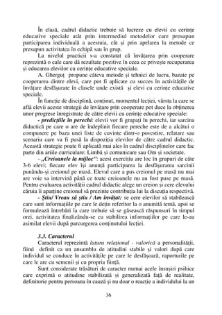 În clasã, cadrul didactic trebuie sã lucreze cu elevii cu cerinþe
educative speciale atât prin intermediul metodelor care presupun
participarea individualã a acestuia, cât ºi prin apelarea la metode ce
presupun activitatea în echipã sau în grup.
La nivelul practicii s-a constatat cã învãþarea prin cooperare
reprezintã o cale care dã rezultate pozitive în ceea ce priveºte recuperarea
ºi educarea elevilor cu cerinþe educative speciale.
A. Gherguþ propune câteva metode ºi tehnici de lucru, bazate pe
cooperarea dintre elevi, care pot fi aplicate cu succes în activitãþile de
învãþare desfãºurate în clasele unde existã ºi elevi cu cerinþe educative
speciale.
În funcþie de disciplinã, conþinut, momentul lecþiei, vârsta la care se
aflã elevii aceste strategii de învãþare prin cooperare pot duce la obþinerea
unor progrese înregistrate de cãtre elevii cu cerinþe educative speciale:
- predicþiile în perechi: elevii vor fi grupaþi în perechi, iar sarcina
didacticã pe care o are de îndeplinit fiecare pereche este de a alcãtui o
compunere pe baza unei liste de cuvinte dintr-o povestire, relatare sau
scenariu care va fi pusã la dispoziþia elevilor de cãtre cadrul didactic.
Aceastã strategie poate fi aplicatã mai ales în cadrul disciplinelor care fac
parte din ariile curriculare: Limbã ºi comunicare sau Om ºi societate.
- „Creioanele la mijloc”: acest exerciþiu are loc în grupuri de câte
3-6 elevi; fiecare elev îºi anunþã participarea la desfãºurarea sarcinii
punându-ºi creionul pe masã. Elevul care a pus creionul pe masã nu mai
are voie sa intervinã pânã ce toate creioanele nu au fost puse pe masã.
Pentru evaluarea activitãþii cadrul didactic alege un creion ºi cere elevului
cãruia îi aparþine creionul sã prezinte contribuþia lui la discuþia respectivã.
- ªtiu/ Vreau sã ºtiu / Am învãþat: se cere elevilor sã stabileascã
care sunt informaþiile pe care le deþin referitor la o anumitã temã, apoi se
formuleazã întrebãri la care trebuie sã se gãseascã rãspunsuri în timpul
orei, activitatea finalizându-se cu stabilirea informaþiilor pe care le-au
asimilat elevii dupã parcurgerea conþinutului lecþiei.
3.3. Caracterul
Caracterul reprezintã latura relaþional - valoricã a personalitãþii,
fiind definit ca un ansamblu de atitudini stabile ºi valori dupã care
individul se conduce în activitãþile pe care le desfãºoarã, raporturile pe
care le are cu semenii ºi cu propria fiinþã.
Sunt considerate trãsãturi de caracter numai acele însuºiri psihice
care exprimã o atitudine stabilizatã ºi generalizatã faþã de realitate,
definitorie pentru persoana în cauzã ºi nu doar o reacþie a individului la un
36
 