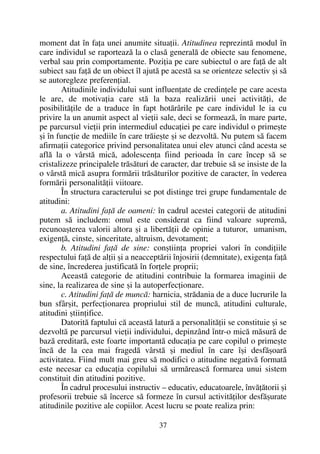 moment dat în faþa unei anumite situaþii. Atitudinea reprezintã modul în
care individul se raporteazã la o clasã generalã de obiecte sau fenomene,
verbal sau prin comportamente. Poziþia pe care subiectul o are faþã de alt
subiect sau faþã de un obiect îl ajutã pe acestã sa se orienteze selectiv ºi sã
se autoregleze preferenþial.
Atitudinile individului sunt influenþate de credinþele pe care acesta
le are, de motivaþia care stã la baza realizãrii unei activitãþi, de
posibilitãþile de a traduce în fapt hotãrârile pe care individul le ia cu
privire la un anumit aspect al vieþii sale, deci se formeazã, în mare parte,
pe parcursul vieþii prin intermediul educaþiei pe care individul o primeºte
ºi în funcþie de mediile în care trãieºte ºi se dezvoltã. Nu putem sã facem
afirmaþii categorice privind personalitatea unui elev atunci când acesta se
aflã la o vârstã micã, adolescenþa fiind perioada în care încep sã se
cristalizeze principalele trãsãturi de caracter, dar trebuie sã se insiste de la
o vârstã micã asupra formãrii trãsãturilor pozitive de caracter, în vederea
formãrii personalitãþii viitoare.
În structura caracterului se pot distinge trei grupe fundamentale de
atitudini:
a. Atitudini faþã de oameni: în cadrul acestei categorii de atitudini
putem sã includem: omul este considerat ca fiind valoare supremã,
recunoaºterea valorii altora ºi a libertãþii de opinie a tuturor, umanism,
exigenþã, cinste, sinceritate, altruism, devotament;
b. Atitudini faþã de sine: conºtiinþa propriei valori în condiþiile
respectului faþã de alþii ºi a neacceptãrii înjosirii (demnitate), exigenþa faþã
de sine, încrederea justificatã în forþele proprii;
Aceastã categorie de atitudini contribuie la formarea imaginii de
sine, la realizarea de sine ºi la autoperfecþionare.
c. Atitudini faþã de muncã: harnicia, strãdania de a duce lucrurile la
bun sfârºit, perfecþionarea propriului stil de muncã, atitudini culturale,
atitudini ºtiinþifice.
Datoritã faptului cã aceastã laturã a personalitãþii se constituie ºi se
dezvoltã pe parcursul vieþii individului, depinzând într-o micã mãsurã de
bazã ereditarã, este foarte importantã educaþia pe care copilul o primeºte
încã de la cea mai fragedã vârstã ºi mediul în care îºi desfãºoarã
activitatea. Fiind mult mai greu sã modifici o atitudine negativã formatã
este necesar ca educaþia copilului sã urmãreascã formarea unui sistem
constituit din atitudini pozitive.
În cadrul procesului instructiv – educativ, educatoarele, învãþãtorii ºi
profesorii trebuie sã încerce sã formeze în cursul activitãþilor desfãºurate
atitudinile pozitive ale copiilor. Acest lucru se poate realiza prin:
37
 