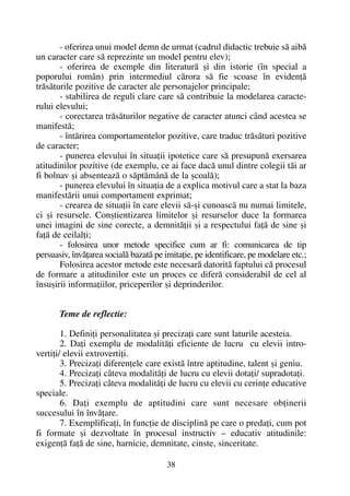 - oferirea unui model demn de urmat (cadrul didactic trebuie sã aibã
un caracter care sã reprezinte un model pentru elev);
- oferirea de exemple din literaturã ºi din istorie (în special a
poporului român) prin intermediul cãrora sã fie scoase în evidenþã
trãsãturile pozitive de caracter ale personajelor principale;
- stabilirea de reguli clare care sã contribuie la modelarea caracte-
rului elevului;
- corectarea trãsãturilor negative de caracter atunci când acestea se
manifestã;
- întãrirea comportamentelor pozitive, care traduc trãsãturi pozitive
de caracter;
- punerea elevului în situaþii ipotetice care sã presupunã exersarea
atitudinilor pozitive (de exemplu, ce ai face dacã unul dintre colegii tãi ar
fi bolnav ºi absenteazã o sãptãmânã de la ºcoalã);
- punerea elevului în situaþia de a explica motivul care a stat la baza
manifestãrii unui comportament exprimat;
- crearea de situaþii în care elevii sã-ºi cunoascã nu numai limitele,
ci ºi resursele. Conºtientizarea limitelor ºi resurselor duce la formarea
unei imagini de sine corecte, a demnitãþii ºi a respectului faþã de sine ºi
faþã de ceilalþi;
- folosirea unor metode specifice cum ar fi: comunicarea de tip
persuasiv, învãþarea socialã bazatã pe imitaþie, pe identificare, pe modelare etc.;
Folosirea acestor metode este necesarã datoritã faptului cã procesul
de formare a atitudinilor este un proces ce diferã considerabil de cel al
însuºirii informaþiilor, priceperilor ºi deprinderilor.
Teme de reflectie:
1. Definiþi personalitatea ºi precizaþi care sunt laturile acesteia.
2. Daþi exemplu de modalitãþi eficiente de lucru cu elevii intro-
vertiþi/ elevii extrovertiþi.
3. Precizaþi diferenþele care existã între aptitudine, talent ºi geniu.
4. Precizaþi câteva modalitãþi de lucru cu elevii dotaþi/ supradotaþi.
5. Precizaþi câteva modalitãþi de lucru cu elevii cu cerinþe educative
speciale.
6. Daþi exemplu de aptitudini care sunt necesare obþinerii
succesului în învãþare.
7. Exemplificaþi, în funcþie de disciplinã pe care o predaþi, cum pot
fi formate ºi dezvoltate în procesul instructiv – educativ atitudinile:
exigenþã faþã de sine, harnicie, demnitate, cinste, sinceritate.
38
 