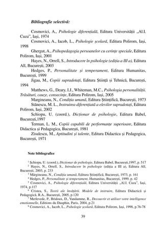 Bibliografie selectivã:
Cosmovici, A., Psihologie diferenþialã, Editura Universitãþii „Al.I.
Cuza”, Iaºi, 1974
Cosmovici, A., Iacob, L., Psihologie ºcolarã, Editura Polirom, Iaºi,
1998
Ghergut, A., Psihopedagogia persoanelor cu cerinþe speciale, Editura
Polirom, Iaºi, 2001
Hayes, N., Orrell, S., Introducere în psihologie (ediþia a III a), Editura
All, Bucureºti, 2003
Hedges, P., Personalitate ºi temperament, Editura Humanitas,
Bucureºti, 1999
Jigau, M., Copiii supradotaþi, Editura ªtiinþã ºi Tehnicã, Bucureºti,
1994
Matthews, G., Deary, I.J., Whiteman, M.C., Psihologia personalitãþii.
Trãsãturi, cauze, consecinþe, Editura Polirom, Iaºi, 2005
Margineanu, N., Condiþia umanã, Editura ªtiinþificã, Bucureºti, 1973
Stãnescu, M. L., Instruirea diferenþiatã a elevilor supradotaþi, Editura
Polirom, Iaºi, 2002
Schiopu, U. (coord.), Dicþionar de psihologie, Editura Babel,
Bucureºti,1997
Terman, L. M., Copiii capabili de performanþe superioare, Editura
Didactica ºi Pedagogica, Bucureºti, 1981
Zisulescu, M., Aptitudini ºi talente, Editura Didactica ºi Pedagogica,
Bucureºti, 1971
Note bibliografice
1
ªchiopu, U. (coord.), Dicþionar de psihologie, Editura Babel, Bucureºti,1997, p. 517
2
Hayes, N., Orrell, S., Introducere în psihologie (ediþia a III a), Editura All,
Bucureºti, 2003, p. 233
3 Mãrgineanu, N., Condiþia umanã, Editura ªtiinþificã, Bucureºti, 1973, p. 161
4
Hedges, P., Personalitate ºi temperament, Humanitas, Bucureºti, 1999, p. 42
5
Cosmovici, A., Psihologie diferenþialã, Editura Universitãþii „Al.I. Cuza”, Iaºi,
1974, p.117
6
Cristea, S., Teorii ale învãþãrii. Modele de instruire, Editura Didacticã ºi
Pedagogicã, R.A., Bucureºti, 2005, p.120
7
Merlevede, P., Bridoux, D., Vandamme, R., Decouvrir et utiliser votre intelligence
emotionnelle, Editions du Dauphin, Paris, 2004, p.21
8
Cosmovici, A., Iacob, L., Psihologie ºcolarã, Editura Polirom, Iaºi, 1998, p.76-78
39
 