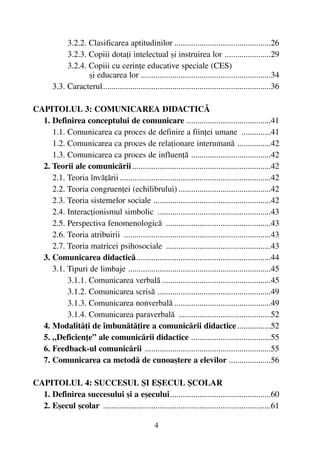 3.2.2. Clasificarea aptitudinilor ..............................................26
3.2.3. Copiii dotaþi intelectual ºi instruirea lor ......................29
3.2.4. Copiii cu cerinþe educative speciale (CES)
ºi educarea lor ..............................................................34
3.3. Caracterul................................................................................36
CAPITOLUL 3: COMUNICAREA DIDACTICÃ
1. Definirea conceptului de comunicare ........................................41
1.1. Comunicarea ca proces de definire a fiinþei umane ..............41
1.2. Comunicarea ca proces de relaþionare interumanã ................42
1.3. Comunicarea ca proces de influenþã ......................................42
2. Teorii ale comunicãrii ..................................................................42
2.1. Teoria învãþãrii ........................................................................42
2.2. Teoria congruenþei (echilibrului) ............................................42
2.3. Teoria sistemelor sociale ........................................................42
2.4. Interacþionismul simbolic ......................................................43
2.5. Perspectiva fenomenologicã ..................................................43
2.6. Teoria atribuirii ......................................................................43
2.7. Teoria matricei psihosociale ..................................................43
3. Comunicarea didacticã................................................................44
3.1. Tipuri de limbaje ....................................................................45
3.1.1. Comunicarea verbalã ....................................................45
3.1.2. Comunicarea scrisã ......................................................49
3.1.3. Comunicarea nonverbalã ..............................................49
3.1.4. Comunicarea paraverbalã ............................................52
4. Modalitãþi de îmbunãtãþire a comunicãrii didactice................52
5. „Deficienþe” ale comunicãrii didactice ......................................55
6. Feedback-ul comunicãrii ............................................................55
7. Comunicarea ca metodã de cunoaºtere a elevilor ....................56
CAPITOLUL 4: SUCCESUL ªI EªECUL ªCOLAR
1. Definirea succesului ºi a eºecului................................................60
2. Eºecul ºcolar ................................................................................61
4
 