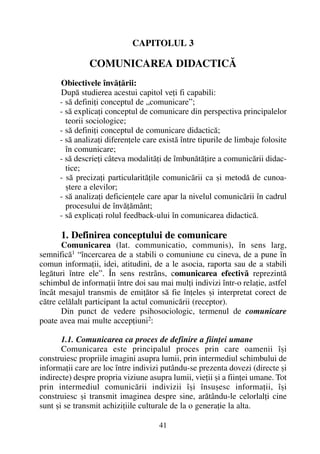 CAPITOLUL 3
COMUNICAREA DIDACTICÃ
Obiectivele învãþãrii:
Dupã studierea acestui capitol veþi fi capabili:
- sã definiþi conceptul de „comunicare”;
- sã explicaþi conceptul de comunicare din perspectiva principalelor
teorii sociologice;
- sã definiþi conceptul de comunicare didacticã;
- sã analizaþi diferenþele care existã între tipurile de limbaje folosite
în comunicare;
- sã descrieþi câteva modalitãþi de îmbunãtãþire a comunicãrii didac-
tice;
- sã precizaþi particularitãþile comunicãrii ca ºi metodã de cunoa-
ºtere a elevilor;
- sã analizaþi deficienþele care apar la nivelul comunicãrii în cadrul
procesului de învãþãmânt;
- sã explicaþi rolul feedback-ului în comunicarea didacticã.
1. Definirea conceptului de comunicare
Comunicarea (lat. communicatio, communis), în sens larg,
semnificã1
“încercarea de a stabili o comuniune cu cineva, de a pune în
comun informaþii, idei, atitudini, de a le asocia, raporta sau de a stabili
legãturi între ele”. În sens restrâns, comunicarea efectivã reprezintã
schimbul de informaþii între doi sau mai mulþi indivizi într-o relaþie, astfel
încât mesajul transmis de emiþãtor sã fie înþeles ºi interpretat corect de
cãtre celãlalt participant la actul comunicãrii (receptor).
Din punct de vedere psihosociologic, termenul de comunicare
poate avea mai multe accepþiuni2
:
1.1. Comunicarea ca proces de definire a fiinþei umane
Comunicarea este principalul proces prin care oamenii îºi
construiesc propriile imagini asupra lumii, prin intermediul schimbului de
informaþii care are loc între indivizi putându-se prezenta dovezi (directe ºi
indirecte) despre propria viziune asupra lumii, vieþii ºi a fiinþei umane. Tot
prin intermediul comunicãrii indivizii îºi însuºesc informaþii, îºi
construiesc ºi transmit imaginea despre sine, arãtându-le celorlalþi cine
sunt ºi se transmit achiziþiile culturale de la o generaþie la alta.
41
 