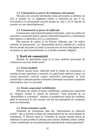 1.2. Comunicarea ca proces de relaþionare interumanã
Discuþia este cea prin intermediul cãreia persoanele se definesc pe
sine ºi relaþiile lor, se adapteazã rolului ºi statusului pe care îl au,
revizuindu-ºi în permanenþã aceastã poziþie pe care o au în funcþie de
semenii cu care interrelaþioneazã.
1.3. Comunicarea ca proces de influenþã
Comunicarea reprezintã principalul instrument, canal sau mijloc de
exercitare a resurselor puterii, puterea fiind utilizatã pentru a-l influenþa pe
altul (pentru a-l determina sã þi se conformeze).
Din punctul de vedere al lui Parsons influenþa este “un mijloc
simbolic de persuasiune”, ea “determinând decizia celuilalt de a acþiona
într-un anume fel pentru cã simte cã aceasta este un lucru bun pentru el, ºi
nu pentru cã, prin nonconformare ºi-ar încãlca anumite obligaþii”.
2. Teorii ale comunicãrii
Studiile de specialitate aratã cã la baza definirii procesului de
comunicare stau mai multe teorii:3
2.1. Teoria învãþãrii
Potrivit acestei teorii, individul intrã în relaþia de comunicare ca
rezultat al unei experienþe a tensiunii, în cadrul unui ambient comun: un
stimul precedent exercitã asupra indivizilor participanþi la actul
comunicãrii o presiune pentru a transmite informaþii sau pentru a rãspunde
informaþiilor care li se prezintã.
2.2. Teoria congruenþei (echilibrului)
Din punct de vedere al teoriei echilibrului, comunicarea reprezintã
un “rãspuns învãþat la situaþii de tensiune”, fiind generatã de un
“dezechilibru al sistemului”, tinzând sã restabileascã starea de echilibru,
pânã în momentul în care aceasta este din nou perturbatã de receptarea
unor noi informaþii.
2.3. Teoria sistemelor sociale
Sistemele de comunicare apar din “interacþiunea cu obiectele
sociale”, dar ºi formele evoluate de comportament de tip social depind de
comunicare. T. Parsons aratã cã ”sistemele de acþiune umanã extrem de
elaborate nu sunt posibile în absenþa unor sisteme simbolice relativ stabile,
a cãror semnificaþie nu este predominant dependentã de situaþii particulare”.
42
 