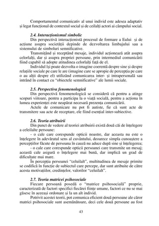 Comportamentul comunicativ al unui individ este adesea adaptativ
ºi legat funcþional de contextul social ºi de ceilalþi actori ai câmpului social.
2.4. Interacþionismul simbolic
Din perspectivã interacþionistã procesul de formare a Eului ºi de
acþiune asupra societãþii depinde de dezvoltarea limbajului sau a
sistemului de simboluri semnificative.
Transmiþând ºi receptând mesaje, individul acþioneazã atât asupra
celorlalþi, dar ºi asupra propriei persoane, prin intermediul comunicãrii
fiind capabil sã adopte atitudinea celorlalþi faþã de el.
Individul îºi poate dezvolta o imagine coerentã despre sine ºi despre
relaþiile sociale pe care le are (imagine care se apropie de percepþia pe care
o au alþii despre el) utilizând comunicarea inter- ºi intrapersonalã sau
intrând în contact cu “obiectele semnificative” ale lumii sociale.
2.5. Perspectiva fenomenologicã
Din perspectivã fenomenologicã se considerã cã pentru a atinge
scopuri viitoare, pentru a participa la o viaþã socialã, pentru a acþiona în
lumea experienþei este neapãrat necesarã prezenþa comunicãrii.
Actele de comunicare nu pot fi autiste, fie cã sunt acte de
transmitere sau acte de receptare, ele fiind esenþial inter-subiective.
2.6. Teoria atribuirii
Din punct de vedere al teoriei atribuirii existã douã cãi de înþelegere
a celeilalte persoane:
- o cale care corespunde opticii noastre, dar aceasta nu este o
înþelegere în adevãratul sens al cuvântului, deoarece simpla cunoaºtere a
percepþiilor fãcute de persoana în cauzã nu aduce dupã sine ºi înþelegerea;
- o cale care corespunde opticii persoanei care transmite un mesaj;
aceastã cale asigurã o înþelegere mai bunã, dar implicã un grad de
dificultate mai mare.
În percepþia persoanei “celuilalt”, multitudinea de mesaje primite
se codificã în funcþie de subiectul care percepe, dar sunt atribuite de cãtre
acesta motivaþiilor, credinþelor, valorilor “celuilalt”.
2.7. Teoria matricei psihosociale
Fiecare persoanã posedã o “matrice psihosocialã” proprie,
caracterizatã de factori specifici fiecãrei fiinþe umane, factori ce nu se mai
gãsesc în aceeaºi ordonare ºi la un alt individ.
Potrivit acestei teorii, pot comunica eficient douã persoane ale cãror
matrici psihosociale sunt asemãnãtoare, deci cele douã persoane au fost
43
 