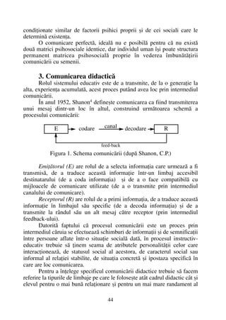 condiþionate similar de factorii psihici proprii ºi de cei sociali care le
determinã existenþa.
O comunicare perfectã, idealã nu e posibilã pentru cã nu existã
douã matrici psihosociale identice, dar individul uman îºi poate structura
permanent matricea psihosocialã proprie în vederea îmbunãtãþirii
comunicãrii cu semenii.
3. Comunicarea didacticã
Rolul sistemului educativ este de a transmite, de la o generaþie la
alta, experienþa acumulatã, acest proces putând avea loc prin intermediul
comunicãrii.
În anul 1952, Shanon4 defineºte comunicarea ca fiind transmiterea
unui mesaj dintr-un loc în altul, construind urmãtoarea schemã a
procesului comunicãrii:
Figura 1. Schema comunicãrii (dupã Shanon, C.P.)
Emiþãtorul (E) are rolul de a selecta informaþia care urmeazã a fi
transmisã, de a traduce aceastã informaþie într-un limbaj accesibil
destinatarului (de a coda informaþia) ºi de a o face compatibilã cu
mijloacele de comunicare utilizate (de a o transmite prin intermediul
canalului de comunicare).
Receptorul (R) are rolul de a primi informaþia, de a traduce aceastã
informaþie în limbajul sãu specific (de a decoda informaþia) ºi de a
transmite la rândul sãu un alt mesaj cãtre receptor (prin intermediul
feedback-ului).
Datoritã faptului cã procesul comunicãrii este un proces prin
intermediul cãruia se efectueazã schimburi de informaþii ºi de semnificaþii
între persoane aflate într-o situaþie socialã datã, în procesul instructiv-
educativ trebuie sã þinem seama de atributele personalitãþii celor care
interacþioneazã, de statusul social al acestora, de caracterul social sau
informal al relaþiei stabilite, de situaþia concretã ºi ipostaza specificã în
care are loc comunicarea.
Pentru a înþelege specificul comunicãrii didactice trebuie sã facem
referire la tipurile de limbaje pe care le foloseºte atât cadrul didactic cât ºi
elevul pentru o mai bunã relaþionare ºi pentru un mai mare randament al
44
E codare decodare R
feed-back
canal
 
