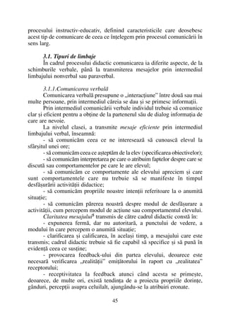 procesului instructiv-educativ, definind caracteristicile care deosebesc
acest tip de comunicare de ceea ce înþelegem prin procesul comunicãrii în
sens larg.
3.1. Tipuri de limbaje
În cadrul procesului didactic comunicarea ia diferite aspecte, de la
schimburile verbale, pânã la transmiterea mesajelor prin intermediul
limbajului nonverbal sau paraverbal.
3.1.1.Comunicarea verbalã
Comunicarea verbalã presupune o „interacþiune” între douã sau mai
multe persoane, prin intermediul cãreia se dau ºi se primesc informaþii.
Prin intermediul comunicãrii verbale individul trebuie sã comunice
clar ºi eficient pentru a obþine de la partenerul sãu de dialog informaþia de
care are nevoie.
La nivelul clasei, a transmite mesaje eficiente prin intermediul
limbajului verbal, înseamnã:
- sã comunicãm ceea ce ne intereseazã sã cunoascã elevul la
sfârºitul unei ore;
- sã comunicãm ceea ce aºteptãm de la elev (specificarea obiectivelor);
- sã comunicãm interpretarea pe care o atribuim faptelor despre care se
discutã sau comportamentelor pe care le are elevul;
- sã comunicãm ce comportamente ale elevului apreciem ºi care
sunt comportamentele care nu trebuie sã se manifeste în timpul
desfãºurãrii activitãþii didactice;
- sã comunicãm propriile noastre intenþii referitoare la o anumitã
situaþie;
- sã comunicãm pãrerea noastrã despre modul de desfãºurare a
activitãþii, cum percepem modul de acþiune sau comportamentul elevului.
Claritatea mesajului5
transmis de cãtre cadrul didactic constã în:
- expunerea fermã, dar nu autoritarã, a punctului de vedere, a
modului în care percepem o anumitã situaþie;
- clarificarea ºi calificarea, în acelaºi timp, a mesajului care este
transmis; cadrul didactic trebuie sã fie capabil sã specifice ºi sã punã în
evidenþã ceea ce susþine;
- provocarea feedback-ului din partea elevului, deoarece este
necesarã verificarea „realitãþii” emiþãtorului în raport cu „realitatea”
receptorului;
- receptivitatea la feedback atunci când acesta se primeºte,
deoarece, de multe ori, existã tendinþa de a proiecta propriile dorinþe,
gânduri, percepþii asupra celuilalt, ajungându-se la atribuiri eronate.
45
 