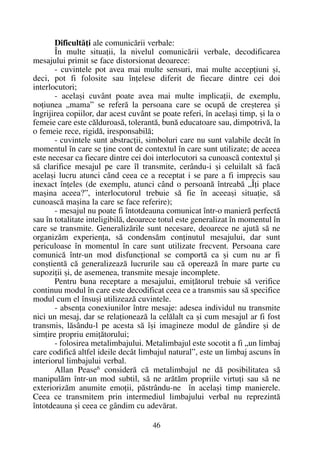 Dificultãþi ale comunicãrii verbale:
În multe situaþii, la nivelul comunicãrii verbale, decodificarea
mesajului primit se face distorsionat deoarece:
- cuvintele pot avea mai multe sensuri, mai multe accepþiuni ºi,
deci, pot fi folosite sau înþelese diferit de fiecare dintre cei doi
interlocutori;
- acelaºi cuvânt poate avea mai multe implicaþii, de exemplu,
noþiunea „mama” se referã la persoana care se ocupã de creºterea ºi
îngrijirea copiilor, dar acest cuvânt se poate referi, în acelaºi timp, ºi la o
femeie care este cãlduroasã, tolerantã, bunã educatoare sau, dimpotrivã, la
o femeie rece, rigidã, iresponsabilã;
- cuvintele sunt abstracþii, simboluri care nu sunt valabile decât în
momentul în care se þine cont de contextul în care sunt utilizate; de aceea
este necesar ca fiecare dintre cei doi interlocutori sa cunoascã contextul ºi
sã clarifice mesajul pe care îl transmite, cerându-i ºi celuilalt sã facã
acelaºi lucru atunci când ceea ce a receptat i se pare a fi imprecis sau
inexact înþeles (de exemplu, atunci când o persoanã întreabã „Îþi place
maºina aceea?”, interlocutorul trebuie sã fie în aceeaºi situaþie, sã
cunoascã maºina la care se face referire);
- mesajul nu poate fi întotdeauna comunicat într-o manierã perfectã
sau în totalitate inteligibilã, deoarece totul este generalizat în momentul în
care se transmite. Generalizãrile sunt necesare, deoarece ne ajutã sã ne
organizãm experienþa, sã condensãm conþinutul mesajului, dar sunt
periculoase în momentul în care sunt utilizate frecvent. Persoana care
comunicã într-un mod disfuncþional se comportã ca ºi cum nu ar fi
conºtientã cã generalizeazã lucrurile sau cã opereazã în mare parte cu
supoziþii ºi, de asemenea, transmite mesaje incomplete.
Pentru buna receptare a mesajului, emiþãtorul trebuie sã verifice
continuu modul în care este decodificat ceea ce a transmis sau sã specifice
modul cum el însuºi utilizeazã cuvintele.
- absenþa conexiunilor între mesaje: adesea individul nu transmite
nici un mesaj, dar se relaþioneazã la celãlalt ca ºi cum mesajul ar fi fost
transmis, lãsându-l pe acesta sã îºi imagineze modul de gândire ºi de
simþire propriu emiþãtorului;
- folosirea metalimbajului. Metalimbajul este socotit a fi „un limbaj
care codificã altfel ideile decât limbajul natural”, este un limbaj ascuns în
interiorul limbajului verbal.
Allan Pease6
considerã cã metalimbajul ne dã posibilitatea sã
manipulãm într-un mod subtil, sã ne arãtãm propriile virtuþi sau sã ne
exteriorizãm anumite emoþii, pãstrându-ne în acelaºi timp manierele.
Ceea ce transmitem prin intermediul limbajului verbal nu reprezintã
întotdeauna ºi ceea ce gândim cu adevãrat.
46
 