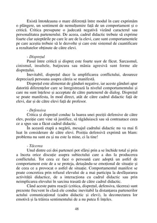 Existã întotdeauna o mare diferenþã între modul în care exprimãm
o plângere, un sentiment de nemulþumire faþã de un comportament ºi o
criticã. Critica presupune o judecatã negativã vizând caracterul sau
personalitatea partenerului. De aceea, cadrul didactic trebuie sã exprime
foarte clar aºteptãrile pe care le are de la elevi, care sunt comportamentele
pe care aceºtia trebuie sã le dezvolte ºi care este sistemul de cuantificare
a rezultatelor obþinute de cãtre elevi.
- Dispreþul
Pasul între criticã ºi dispreþ este foarte uºor de fãcut. Sarcasmul,
cinismul, insultele, batjocura sau mânia agresivã sunt forme ale
dispreþului.
Inevitabil, dispreþul duce la amplificarea conflictului, deoarece
depreciazã persoana asupra cãreia se manifestã.
Dispreþul este alimentat de gânduri negative, iar aceste gânduri apar
datoritã diferenþelor care se înregistreazã la nivelul comportamentului ºi
care nu sunt înþelese ºi acceptate de cãtre partenerul de dialog. Dispreþul
se poate manifesta, în mod direct, atât de cãtre cadrul didactic faþã de
elevi, dar ºi de cãtre elevi faþã de profesor.
- Defensiva
Critica ºi dispreþul conduc la luarea unei poziþii defensive de cãtre
elev, poziþie care vine sã justifice, sã tãgãduiascã sau sã contraatace ceea
ce a spus sau a fãcut cadrul didactic.
În aceastã etapã a negãrii, mesajul cadrului didactic nu va mai fi
luat în considerare de cãtre elevi. Poziþia defensivã exprimã un blam:
problema nu sunt eu ºi nu este la mine, ci la tine!
- Tãcerea
Unul dintre cei doi parteneri pot sfârºi prin a se închide total ºi prin
a înceta orice discuþie asupra subiectului care a dus la producerea
conflictului. Tot ceea ce face o persoanã care adoptã un astfel de
comportament este de a se proteja, detaºându-se emoþional de situaþie ºi
de ceea ce a provocat o astfel de situaþie. Comportamentul manifest se
poate concretiza prin refuzul elevului de a mai participa la desfãºurarea
activitãþii didactice, de a interacþiona cu cadrul didactic sau prin
neimplicarea elevului în sarcina trasatã de cãtre cadrul didactic.
Când aceste patru reacþii (critica, dispreþul, defensiva, tãcerea) sunt
prezente frecvent în clasã ele conduc inevitabil la distanþarea partenerilor
actului comunicaþional (cadru didactic ºi elevi), la deconectarea lor
emotivã ºi la trãirea sentimentului de a nu putea fi înþeles.
48
 