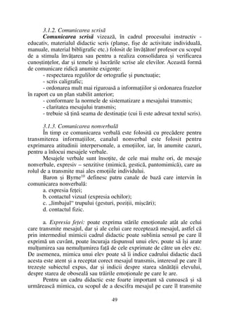 3.1.2. Comunicarea scrisã
Comunicarea scrisã vizeazã, în cadrul procesului instructiv -
educativ, materialul didactic scris (planºe, fiºe de activitate individualã,
manuale, material bibligrafic etc.) folosit de învãþãtor/ profesor cu scopul
de a stimula învãþarea sau pentru a realiza consolidarea ºi verificarea
cunoºtinþelor, dar ºi temele ºi lucrãrile scrise ale elevilor. Aceastã formã
de comunicare ridicã anumite exigenþe:
- respectarea regulilor de ortografie ºi punctuaþie;
- scris caligrafic;
- ordonarea mult mai riguroasã a informaþiilor ºi ordonarea frazelor
în raport cu un plan stabilit anterior;
- conformare la normele de sistematizare a mesajului transmis;
- claritatea mesajului transmis;
- trebuie sã þinã seama de destinaþie (cui îi este adresat textul scris).
3.1.3. Comunicarea nonverbalã
În timp ce comunicarea verbalã este folositã cu precãdere pentru
transmiterea informaþiilor, canalul nonverbal este folosit pentru
exprimarea atitudinii interpersonale, a emoþiilor, iar, în anumite cazuri,
pentru a înlocui mesajele verbale.
Mesajele verbale sunt însoþite, de cele mai multe ori, de mesaje
nonverbale, expresiv – senzitive (mimicã, gesticã, pantomimicã), care au
rolul de a transmite mai ales emoþiile individului.
Baron ºi Byrne10 definesc patru canale de bazã care intervin în
comunicarea nonverbalã:
a. expresia feþei;
b. contactul vizual (expresia ochilor);
c. „limbajul“ trupului (gesturi, poziþii, miºcãri);
d. contactul fizic.
a. Expresia feþei: poate exprima stãrile emoþionale atât ale celui
care transmite mesajul, dar ºi ale celui care recepteazã mesajul, astfel cã
prin intermediul mimicii cadrul didactic poate sublinia sensul pe care îl
exprimã un cuvânt, poate încuraja rãspunsul unui elev, poate sã îºi arate
mulþumirea sau nemulþumirea faþã de cele exprimate de cãtre un elev etc.
De asemenea, mimica unui elev poate sã îi indice cadrului didactic dacã
acesta este atent ºi a receptat corect mesajul transmis, interesul pe care îl
trezeºte subiectul expus, dar ºi indicii despre starea sãnãtãþii elevului,
despre starea de obosealã sau trãirile emoþionale pe care le are.
Pentru un cadru didactic este foarte important sã cunoascã ºi sã
urmãreascã mimica, cu scopul de a descifra mesajul pe care îl transmite
49
 