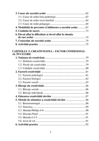 3. Cauze ale eºecului ºcolar ............................................................62
3.1. Cauze de ordin fizio-psihologic..............................................63
3.2. Cauze de ordin socio-familial ................................................64
3.3. Cauze de ordin pedagogic ......................................................65
4. Modalitãþi de prevenire ºi înlãturare a eºecului ºcolar............67
5. Conduita de succes ......................................................................73
6. Elevul aflat în dificultate ºi elevul aflat în situaþia
de eºec ºcolar ................................................................................74
7. Consecinþe ale eºecului ºcolar ....................................................75
8. Activitãþi practice ........................................................................75
CAPITOLUL 5: CREATIVITATEA – FACTOR CONDIÞIONAL
AL ÎNVÃÞÃRII
1. Noþiunea de creativitate ..............................................................79
1.1. Definirea creativitãþii ..............................................................79
1.2. Nivele ale creativitãþii ............................................................79
1.3. Calitãþile creativitãþii ..............................................................80
2. Factorii creativitãþii ....................................................................81
2.1. Factorii psihologici ................................................................81
2.2. Factorii biologici ....................................................................82
2.3. Factorii sociali ........................................................................83
3. Blocaje ale creativitãþii ................................................................86
3.1. Blocaje sociale........................................................................86
3.2. Blocaje individuale ................................................................86
4. Educarea creativitãþii elevilor ....................................................87
5. Metode de stimulare a creativitãþii elevilor ..............................88
5.1. Brainstormingul ......................................................................88
5.2. Sinectica..................................................................................89
5.3. Metoda Phillips 6-6 ................................................................90
5.4. Discuþia Panel ........................................................................91
5.5. Metoda 6-3-5 ..........................................................................91
5.6. Jocul de rol..............................................................................91
6. Activitãþi practice ........................................................................92
5
 