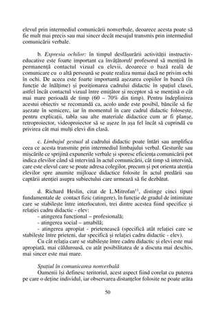 elevul prin intermediul comunicãrii nonverbale, deoarece acesta poate sã
fie mult mai precis sau mai sincer decât mesajul transmis prin intermediul
comunicãrii verbale.
b. Expresia ochilor: în timpul desfãºurãrii activitãþii instructiv-
educative este foarte important ca învãþãtorul/ profesorul sã menþinã în
permanenþã contactul vizual cu elevii, deoarece o bazã realã de
comunicare cu o altã persoanã se poate realiza numai dacã ne privim ochi
în ochi. De aceea este foarte importantã aºezarea copiilor în bancã (în
funcþie de înãlþime) ºi poziþionarea cadrului didactic în spaþiul clasei,
astfel încât contactul vizual între emiþãtor ºi receptor sã se menþinã o cât
mai mare perioadã de timp (60 – 70% din timp). Pentru îndeplinirea
acestui obiectiv se recomandã ca, acolo unde este posibil, bãncile sã fie
aºezate în semicerc, iar în momentul în care cadrul didactic foloseºte,
pentru explicaþii, tabla sau alte materiale didactice cum ar fi planºe,
retroproiector, videoproiector sã se aºeze în aºa fel încât sã cuprindã cu
privirea cât mai mulþi elevi din clasã.
c. Limbajul gestual al cadrului didactic poate întãri sau amplifica
ceea ce acesta transmite prin intermediul limbajului verbal. Gesturile sau
miºcãrile ce sprijinã expunerile verbale ºi sporesc eficienþa comunicãrii pot
indica elevilor când sã intervinã în actul comunicãrii, cât timp sã intervinã,
care este elevul care se poate adresa colegilor, precum ºi pot orienta atenþia
elevilor spre anumite mijloace didactice folosite în actul predãrii sau
captãrii atenþiei asupra subiectului care urmeazã sã fie dezbãtut.
d. Richard Heslin, citat de L.Mitrofan11
, distinge cinci tipuri
fundamentale de contact fizic (atingere), în funcþie de gradul de intimitate
care se stabileºte între interlocutori, trei dintre acestea fiind specifice ºi
relaþiei cadru didactic - elev:
- atingerea funcþional – profesionalã;
- atingerea social – amabilã;
- atingerea apropiat - prieteneascã (specificã atât relaþiei care se
stabileºte între prieteni, dar specificã ºi relaþiei cadru didactic - elev).
Cu cât relaþia care se stabileºte între cadru didactic ºi elevi este mai
apropiatã, mai cãlduroasã, cu atât posibilitatea de a discuta mai deschis,
mai sincer este mai mare.
Spaþiul în comunicarea nonverbalã
Oamenii îºi definesc teritoriul, acest aspect fiind corelat cu puterea
pe care o deþine individul, iar observarea distanþelor folosite ne poate arãta
50
 