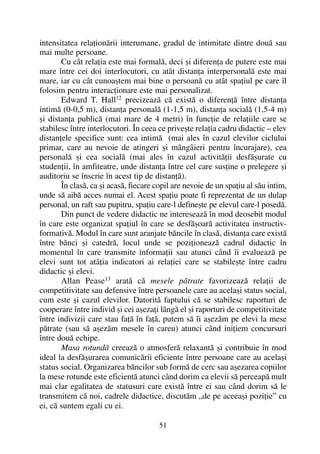 intensitatea relaþionãrii interumane, gradul de intimitate dintre douã sau
mai multe persoane.
Cu cât relaþia este mai formalã, deci ºi diferenþa de putere este mai
mare între cei doi interlocutori, cu atât distanþa interpersonalã este mai
mare, iar cu cât cunoaºtem mai bine o persoanã cu atât spaþiul pe care îl
folosim pentru interacþionare este mai personalizat.
Edward T. Hall12
precizeazã cã existã o diferenþã între distanþa
intimã (0-0,5 m), distanþa personalã (1-1,5 m), distanþa socialã (1,5-4 m)
ºi distanþa publicã (mai mare de 4 metri) în funcþie de relaþiile care se
stabilesc între interlocutori. În ceea ce priveºte relaþia cadru didactic – elev
distanþele specifice sunt: cea intimã (mai ales în cazul elevilor ciclului
primar, care au nevoie de atingeri ºi mângâieri pentru încurajare), cea
personalã ºi cea socialã (mai ales în cazul activitãþii desfãºurate cu
studenþii, în amfiteatre, unde distanþa între cel care susþine o prelegere ºi
auditoriu se înscrie în acest tip de distanþã).
În clasã, ca ºi acasã, fiecare copil are nevoie de un spaþiu al sãu intim,
unde sã aibã acces numai el. Acest spaþiu poate fi reprezentat de un dulap
personal, un raft sau pupitru, spaþiu care-l defineºte pe elevul care-l posedã.
Din punct de vedere didactic ne intereseazã în mod deosebit modul
în care este organizat spaþiul în care se desfãºoarã activitatea instructiv-
formativã. Modul în care sunt aranjate bãncile în clasã, distanþa care existã
între bãnci ºi catedrã, locul unde se poziþioneazã cadrul didactic în
momentul în care transmite informaþii sau atunci când îi evalueazã pe
elevi sunt tot atâþia indicatori ai relaþiei care se stabileºte între cadru
didactic ºi elevi.
Allan Pease13
aratã cã mesele pãtrate favorizeazã relaþii de
competitivitate sau defensive între persoanele care au acelaºi status social,
cum este ºi cazul elevilor. Datoritã faptului cã se stabilesc raporturi de
cooperare între individ ºi cei aºezaþi lângã el ºi raporturi de competitivitate
între indivizii care stau faþã în faþã, putem sã îi aºezãm pe elevi la mese
pãtrate (sau sã aºezãm mesele în careu) atunci când iniþiem concursuri
între douã echipe.
Masa rotundã creeazã o atmosferã relaxantã ºi contribuie în mod
ideal la desfãºurarea comunicãrii eficiente între persoane care au acelaºi
status social. Organizarea bãncilor sub formã de cerc sau aºezarea copiilor
la mese rotunde este eficientã atunci când dorim ca elevii sã perceapã mult
mai clar egalitatea de statusuri care existã între ei sau când dorim sã le
transmitem cã noi, cadrele didactice, discutãm „de pe aceeaºi poziþie” cu
ei, cã suntem egali cu ei.
51
 