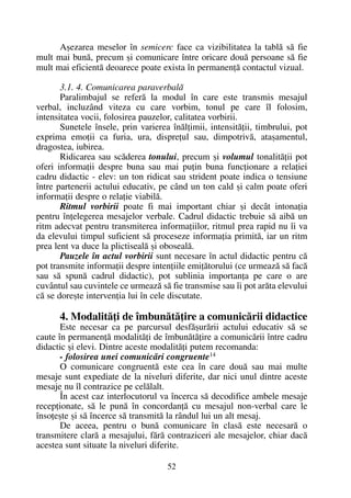 Aºezarea meselor în semicerc face ca vizibilitatea la tablã sã fie
mult mai bunã, precum ºi comunicare între oricare douã persoane sã fie
mult mai eficientã deoarece poate exista în permanenþã contactul vizual.
3.1. 4. Comunicarea paraverbalã
Paralimbajul se referã la modul în care este transmis mesajul
verbal, incluzând viteza cu care vorbim, tonul pe care îl folosim,
intensitatea vocii, folosirea pauzelor, calitatea vorbirii.
Sunetele însele, prin varierea înãlþimii, intensitãþii, timbrului, pot
exprima emoþii ca furia, ura, dispreþul sau, dimpotrivã, ataºamentul,
dragostea, iubirea.
Ridicarea sau scãderea tonului, precum ºi volumul tonalitãþii pot
oferi informaþii despre buna sau mai puþin buna funcþionare a relaþiei
cadru didactic - elev: un ton ridicat sau strident poate indica o tensiune
între partenerii actului educativ, pe când un ton cald ºi calm poate oferi
informaþii despre o relaþie viabilã.
Ritmul vorbirii poate fi mai important chiar ºi decât intonaþia
pentru înþelegerea mesajelor verbale. Cadrul didactic trebuie sã aibã un
ritm adecvat pentru transmiterea informaþiilor, ritmul prea rapid nu îi va
da elevului timpul suficient sã proceseze informaþia primitã, iar un ritm
prea lent va duce la plictisealã ºi obosealã.
Pauzele în actul vorbirii sunt necesare în actul didactic pentru cã
pot transmite informaþii despre intenþiile emiþãtorului (ce urmeazã sã facã
sau sã spunã cadrul didactic), pot sublinia importanþa pe care o are
cuvântul sau cuvintele ce urmeazã sã fie transmise sau îi pot arãta elevului
cã se doreºte intervenþia lui în cele discutate.
4. Modalitãþi de îmbunãtãþire a comunicãrii didactice
Este necesar ca pe parcursul desfãºurãrii actului educativ sã se
caute în permanenþã modalitãþi de îmbunãtãþire a comunicãrii între cadru
didactic ºi elevi. Dintre aceste modalitãþi putem recomanda:
- folosirea unei comunicãri congruente14
O comunicare congruentã este cea în care douã sau mai multe
mesaje sunt expediate de la niveluri diferite, dar nici unul dintre aceste
mesaje nu îl contrazice pe celãlalt.
În acest caz interlocutorul va încerca sã decodifice ambele mesaje
recepþionate, sã le punã în concordanþã cu mesajul non-verbal care le
însoþeºte ºi sã încerce sã transmitã la rândul lui un alt mesaj.
De aceea, pentru o bunã comunicare în clasã este necesarã o
transmitere clarã a mesajului, fãrã contraziceri ale mesajelor, chiar dacã
acestea sunt situate la niveluri diferite.
52
 