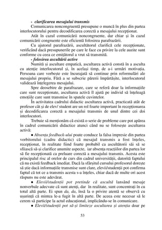 - clarificarea mesajului transmis
Comunicarea noncongruentã presupune o muncã în plus din partea
interlocutorului pentru decodificarea corectã a mesajului recepþionat.
Atât în cazul comunicãrii noncongruente, dar chiar ºi în cazul
comunicãrii congruente este eficientã folosirea parafrazãrii.
Cu ajutorul parafrazãrii, ascultãtorul clarificã cele recepþionate,
verificând dacã presupunerile pe care le face cu privire la cele auzite sunt
conforme cu ceea ce emiþãtorul a vrut sã transmitã.
- folosirea ascultãrii active
Numitã ºi ascultare empaticã, ascultarea activã constã în a asculta
cu atenþie interlocutorul ºi, în acelaºi timp, de a-i urmãri motivaþia.
Persoana care vorbeºte este încurajatã sã continue prin reformulãri ale
mesajului propriu. Fãrã a se subscrie pãrerii împãrtãºite, interlocutorul
valideazã înþelegerea mesajului.
Spre deosebire de parafrazare, care se referã doar la informaþiile
care sunt recepþionate, ascultarea activã îl ajutã pe individ sã înþeleagã
emoþiile care sunt transmise în spatele cuvintelor.
În activitatea cadrului didactic ascultarea activã, practicatã atât de
profesor cât ºi de elev/ student are un rol foarte important în recepþionarea
ºi decodificarea corectã a mesajului transmis de unul dintre cei doi
interlocutori.
Trebuie sã menþionãm cã existã o serie de probleme care pot apãrea
în cadrul comunicãrii didactice atunci când nu se foloseºte ascultarea
activã:
Absenþa feedback-ului poate conduce la falsa impresie din partea
vorbitorului (cadru didactic) cã mesajul transmis a fost înþeles,
recepþionat, în realitate fiind foarte probabil ca ascultãtorii sãi sã se
sfiiascã sã-ºi clarifice anumite aspecte, iar absenþa reacþiilor din partea lor
sã fie recepþionatã ca preluare corectã a mesajului transmis. Acesta este
principalul risc al orelor de curs din cadrul universitãþii, datoritã faptului
cã nu existã feedback imediat. Dacã la sfârºitul cursului profesorul doreºte
sã ºtie dacã informaþiile transmise sunt clare, elevii/studenþii pot confirma
faptul cã tot ce a transmis acesta s-a înþeles, chiar dacã de multe ori acest
rãspuns nu este adevãrat.
Elevii/studenþii pot pretinde cã ascultã lansând mesaje
nonverbale adecvate cã sunt atenþi, dar în realitate, sunt concentraþi în cu
totul altã parte. Ei spun da, da, însã la o privire atentã se observã cu
uºurinþã cã mintea le-a fugit în altã parte. De aceea este necesar sã le
cerem sã participe la actul educaþional, implicându-se în comunicare.
Elevii/studenþii pot sã-ºi limiteze ascultarea ºi atenþia doar pe
53
 