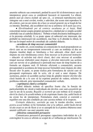 anumite subiecte sau comentarii, putând în acest fel sã distorsioneze sau sã
interpreteze greºit ceea ce emiþãtorul încearcã sã transmitã. La sfârºit,
putem auzi pe cineva zicând: aþi spus cã... ºi urmeazã reproducerea unei
sintagme sau a unui cuvânt, rostite, e adevãrat, dar acum sunt reproduse în
alt context, care nu are nimic de-a face cu sensul general, nu se leagã de loc
cu intenþia. Întrebaþi, alþi ascultãtori nici nu-ºi amintesc sã fi auzit aºa ceva.
Elevii/studenþii pot sã centreze ascultarea pe ei înºiºi, fiind
concentraþi numai asupra propriei perspective, cãutând pur ºi simplu acordul
celorlalþi (sau al cadrului didactic). Trebuie evitatã discutarea îndelungatã cu
ei în prezenþa celorlalþi. Li se poate spune cã subiectul este interesant, dar
probabil nu intereseazã toþi ascultãtorii, mai bine va fi abordat la sfârºit, în
doi sau în timpul orelor de consultaþii ale cadrului didactic.
- acordarea de timp necesar comunicãrii
De multe ori, avem tendinþa sã comunicãm în mod preponderent cu
elevii care au un temperament extravertit ºi care au tendinþa sã dea un
rãspuns imediat dupã ce întrebarea a fost adresatã, chiar dacã acest
rãspuns nu este întotdeauna corect. Este necesar ca în procesul instructiv
– educativ sã activãm toþi elevii clasei, deci este necesar sã acordãm
timpul necesar elaborãrii unui rãspuns ºi elevului introvertit sau aceluia
care are nevoie sã se gândeascã o perioadã mai mare de timp înainte de a
formula un rãspuns oral. O folosire eficientã a comunicãrii, aceasta
presupunând ºi acordarea de timp necesar formulãrii unui rãspuns de cãtre
fiecare elev în parte, se poate realiza prin formularea de sarcini care sã
presupunã exprimarea atât în scris, cât ºi oral a unui rãspuns. De
asemenea, putem sã acordãm acelaºi timp de gândire tuturor elevilor din
clasã înainte de a le cere sã îºi exprime punctul de vedere, referitor la
problema ridicatã, prin intermediul comunicãrii verbale.
- exprimarea clarã a cerinþelor
Cadrul didactic trebuie sã specifice foarte clar, în funcþie de
particularitãþile de vârstã ºi individuale ale elevilor, care sunt aºteptãrile pe
care le are de la aceºtia. Regulile ºi normele pe care trebuie sã le respecte
elevii în clasã ºi în ºcoalã trebuie ºi ele exprimate foarte clar, astfel încât sã
nu existe loc de interpretare. Formularea clarã, concisã ºi coerentã a
regulilor este una din condiþiile pe care acestea trebuie sã le respecte.
Cerinþele didactice, sarcinile pe care le trasãm elevilor, temele
pentru acasã trebuie sã fie formulate clar ºi la subiect, astfel încât elevul
sã ºtie exact ce are de fãcut ºi ce se aºteaptã de la el pentru obþinerea unui
anumit calificativ sau unei anumite note.
- folosirea comunicãrii persuasive
Comunicarea persuasivã presupune capacitatea individului de a fi
convingãtor în ceea ce afirmã cu scopul de a-l influenþa pe interlocutor. În
54
 