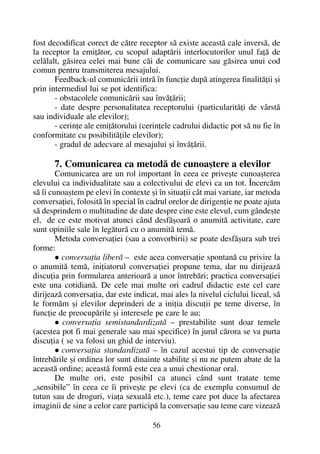 fost decodificat corect de cãtre receptor sã existe aceastã cale inversã, de
la receptor la emiþãtor, cu scopul adaptãrii interlocutorilor unul faþã de
celãlalt, gãsirea celei mai bune cãi de comunicare sau gãsirea unui cod
comun pentru transmiterea mesajului.
Feedback-ul comunicãrii intrã în funcþie dupã atingerea finalitãþii ºi
prin intermediul lui se pot identifica:
- obstacolele comunicãrii sau învãþãrii;
- date despre personalitatea receptorului (particularitãþi de vârstã
sau individuale ale elevilor);
- cerinþe ale emiþãtorului (cerinþele cadrului didactic pot sã nu fie în
conformitate cu posibilitãþile elevilor);
- gradul de adecvare al mesajului ºi învãþãrii.
7. Comunicarea ca metodã de cunoaºtere a elevilor
Comunicarea are un rol important în ceea ce priveºte cunoaºterea
elevului ca individualitate sau a colectivului de elevi ca un tot. Încercãm
sã îi cunoaºtem pe elevi în contexte ºi în situaþii cât mai variate, iar metoda
conversaþiei, folositã în special în cadrul orelor de dirigenþie ne poate ajuta
sã desprindem o multitudine de date despre cine este elevul, cum gândeºte
el, de ce este motivat atunci când desfãºoarã o anumitã activitate, care
sunt opiniile sale în legãturã cu o anumitã temã.
Metoda conversaþiei (sau a convorbirii) se poate desfãºura sub trei
forme:
conversaþia liberã – este acea conversaþie spontanã cu privire la
o anumitã temã, iniþiatorul conversaþiei propune tema, dar nu dirijeazã
discuþia prin formularea anterioarã a unor întrebãri; practica conversaþiei
este una cotidianã. De cele mai multe ori cadrul didactic este cel care
dirijeazã conversaþia, dar este indicat, mai ales la nivelul ciclului liceal, sã
le formãm ºi elevilor deprinderi de a iniþia discuþii pe teme diverse, în
funcþie de preocupãrile ºi interesele pe care le au;
conversaþia semistandardizatã – prestabilite sunt doar temele
(acestea pot fi mai generale sau mai specifice) în jurul cãrora se va purta
discuþia ( se va folosi un ghid de interviu).
conversaþia standardizatã – în cazul acestui tip de conversaþie
întrebãrile ºi ordinea lor sunt dinainte stabilite ºi nu ne putem abate de la
aceastã ordine; aceastã formã este cea a unui chestionar oral.
De multe ori, este posibil ca atunci când sunt tratate teme
„sensibile” în ceea ce îi priveºte pe elevi (ca de exemplu consumul de
tutun sau de droguri, viaþa sexualã etc.), teme care pot duce la afectarea
imaginii de sine a celor care participã la conversaþie sau teme care vizeazã
56
 