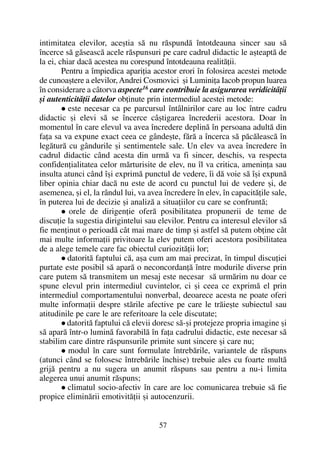 intimitatea elevilor, aceºtia sã nu rãspundã întotdeauna sincer sau sã
încerce sã gãseascã acele rãspunsuri pe care cadrul didactic le aºteaptã de
la ei, chiar dacã acestea nu corespund întotdeauna realitãþii.
Pentru a împiedica apariþia acestor erori în folosirea acestei metode
de cunoaºtere a elevilor,Andrei Cosmovici ºi Luminiþa Iacob propun luarea
în considerare a câtorva aspecte16
care contribuie la asigurarea veridicitãþii
ºi autenticitãþii datelor obþinute prin intermediul acestei metode:
este necesar ca pe parcursul întâlnirilor care au loc între cadru
didactic ºi elevi sã se încerce câºtigarea încrederii acestora. Doar în
momentul în care elevul va avea încredere deplinã în persoana adultã din
faþa sa va expune exact ceea ce gândeºte, fãrã a încerca sã pãcãleascã în
legãturã cu gândurile ºi sentimentele sale. Un elev va avea încredere în
cadrul didactic când acesta din urmã va fi sincer, deschis, va respecta
confidenþialitatea celor mãrturisite de elev, nu îl va critica, ameninþa sau
insulta atunci când îºi exprimã punctul de vedere, îi dã voie sã îºi expunã
liber opinia chiar dacã nu este de acord cu punctul lui de vedere ºi, de
asemenea, ºi el, la rândul lui, va avea încredere în elev, în capacitãþile sale,
în puterea lui de decizie ºi analizã a situaþiilor cu care se confruntã;
orele de dirigenþie oferã posibilitatea propunerii de teme de
discuþie la sugestia dirigintelui sau elevilor. Pentru ca interesul elevilor sã
fie menþinut o perioadã cât mai mare de timp ºi astfel sã putem obþine cât
mai multe informaþii privitoare la elev putem oferi acestora posibilitatea
de a alege temele care fac obiectul curiozitãþii lor;
datoritã faptului cã, aºa cum am mai precizat, în timpul discuþiei
purtate este posibil sã aparã o neconcordanþã între modurile diverse prin
care putem sã transmitem un mesaj este necesar sã urmãrim nu doar ce
spune elevul prin intermediul cuvintelor, ci ºi ceea ce exprimã el prin
intermediul comportamentului nonverbal, deoarece acesta ne poate oferi
multe informaþii despre stãrile afective pe care le trãieºte subiectul sau
atitudinile pe care le are referitoare la cele discutate;
datoritã faptului cã elevii doresc sã-ºi protejeze propria imagine ºi
sã aparã într-o luminã favorabilã în faþa cadrului didactic, este necesar sã
stabilim care dintre rãspunsurile primite sunt sincere ºi care nu;
modul în care sunt formulate întrebãrile, variantele de rãspuns
(atunci când se folosesc întrebãrile închise) trebuie ales cu foarte multã
grijã pentru a nu sugera un anumit rãspuns sau pentru a nu-i limita
alegerea unui anumit rãspuns;
climatul socio-afectiv în care are loc comunicarea trebuie sã fie
propice eliminãrii emotivitãþii ºi autocenzurii.
57
 