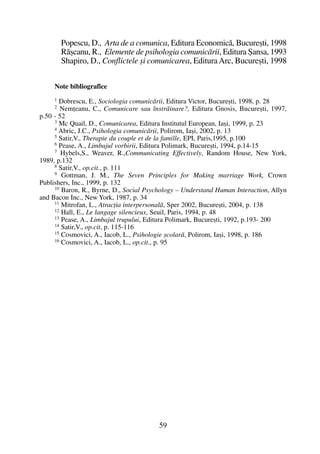 Popescu, D., Arta de a comunica, Editura Economicã, Bucureºti, 1998
Rãºcanu, R., Elemente de psihologia comunicãrii, Editura ªansa, 1993
Shapiro, D., Conflictele ºi comunicarea, EdituraArc, Bucureºti, 1998
Note bibliografice
1 Dobrescu, E., Sociologia comunicãrii, Editura Victor, Bucureºti, 1998, p. 28
2
Nemþeanu, C., Comunicare sau înstrãinare?, Editura Gnosis, Bucureºti, 1997,
p.50 - 52
3
Mc Quail, D., Comunicarea, Editura Institutul European, Iaºi, 1999, p. 23
4
Abric, J.C., Psihologia comunicãrii, Polirom, Iaºi, 2002, p. 13
5
Satir,V., Therapie du couple et de la famille, EPI, Paris,1995, p.100
6
Pease, A., Limbajul vorbirii, Editura Polimark, Bucureºti, 1994, p.14-15
7
Hybels,S., Weaver, R.,Communicating Effectively, Random House, New York,
1989, p.132
8
Satir,V., op.cit., p. 111
9
Gottman, J. M., The Seven Principles for Making marriage Work, Crown
Publishers, Inc., 1999, p. 132
10 Baron, R., Byrne, D., Social Psychology – Understand Human Interaction, Allyn
and Bacon Inc., New York, 1987, p. 34
11
Mitrofan, L., Atracþia interpersonalã, Sper 2002, Bucureºti, 2004, p. 138
12
Hall, E., Le langage silencieux, Seuil, Paris, 1994, p. 48
13 Pease, A., Limbajul trupului, Editura Polimark, Bucureºti, 1992, p.193- 200
14 Satir,V., op.cit, p. 115-116
15 Cosmovici, A., Iacob, L., Psihologie ºcolarã, Polirom, Iaºi, 1998, p. 186
16 Cosmovici, A., Iacob, L., op.cit., p. 95
59
 