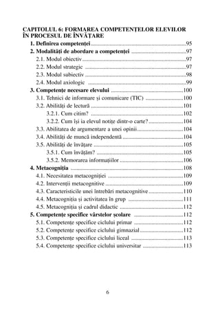 CAPITOLUL 6: FORMAREA COMPETENÞELOR ELEVILOR
ÎN PROCESUL DE ÎNVÃÞARE
1. Definirea competenþei..................................................................95
2. Modalitãþi de abordare a competenþei ......................................97
2.1. Modul obiectiv........................................................................97
2.2. Modul strategic ......................................................................97
2.3. Modul subiectiv ......................................................................98
2.4. Modul axiologic ....................................................................99
3. Competenþe necesare elevului ..................................................100
3.1. Tehnici de informare ºi comunicare (TIC) ..........................100
3.2. Abilitãþi de lecturã ................................................................101
3.2.1. Cum citim? ................................................................102
3.2.2. Cum îºi ia elevul notiþe dintr-o carte?........................104
3.3. Abilitatea de argumentare a unei opinii................................104
3.4. Abilitãþi de muncã independentã ..........................................104
3.5. Abilitãþi de învãþare ..............................................................105
3.5.1. Cum învãþãm? ............................................................105
3.5.2. Memorarea informaþiilor ............................................106
4. Metacogniþia ..............................................................................108
4.1. Necesitatea metacogniþiei ....................................................109
4.2. Intervenþii metacognitive ......................................................109
4.3. Caracteristicile unei întrebãri metacognitive........................110
4.4. Metacogniþia ºi activitatea în grup ......................................111
4.5. Metacogniþia ºi cadrul didactic ............................................112
5. Competenþe specifice vârstelor ºcolare ..................................112
5.1. Competenþe specifice ciclului primar ..................................112
5.2. Competenþe specifice ciclului gimnazial..............................112
5.3. Competenþe specifice ciclului liceal ....................................113
5.4. Competenþe specifice ciclului universitar ............................113
6
 