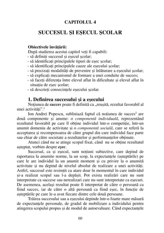 CAPITOLUL 4
SUCCESUL ªI EªECUL ªCOLAR
Obiectivele învãþãrii:
Dupã studierea acestui capitol veþi fi capabili:
- sã definiþi succesul ºi eºecul ºcolar;
- sã identificaþi principalele tipuri de eºec ºcolar;
- sã identificaþi principalele cauze ale eºecului ºcolar;
- sã precizaþi modalitãþi de prevenire ºi înlãturare a eºecului ºcolar;
- sã explicaþi mecanismul de formare a unei conduite de succes;
- sã faceþi diferenþa între elevul aflat în dificultate ºi elevul aflat în
situaþia de eºec ºcolar;
- sã descrieþi consecinþele eºecului ºcolar.
1. Definirea succesului ºi a eºecului
Noþiunea de succes poate fi definitã ca „reuºitã, rezultat favorabil al
unei activitãþi”.1
Ion Andrei Popescu, subliniazã faptul cã noþiunea de succes2
are
douã componente ºi anume: o componentã individualã, reprezentând
rezultatul favorabil pe care îl obþine individul într-o competiþie, într-un
anumit domeniu de activitate ºi o componentã socialã, care se referã la
acceptarea ºi recompensarea de cãtre grupul din care individul face parte
sau chiar de cãtre societate a rezultatelor ºi performanþelor obþinute.
Atunci când nu se atinge scopul fixat, când nu se obþine rezultatul
aºteptat, vorbim despre eºec.
Succesul, ca ºi eºecul, sunt noþiuni subiective, care depind de
raportarea la anumite norme, la un scop, la expectanþele (aºteptãrile) pe
care le are individul la un anumit moment ºi cu privire la o anumitã
activitate ºi nu depind de nivelul absolut de realizare a unei activitãþi.
Astfel, succesul este resimþit ca atare doar în momentul în care individul
ºi-a realizat scopul sau l-a depãºit. Pot exista realizãri care nu sunt
interpretate ca succese sau nerealizari care nu sunt interpretate ca eºecuri.
De asemenea, acelaºi rezultat poate fi interpretat de cãtre o persoanã ca
fiind succes, iar de cãtre o altã persoanã ca fiind eºec, în funcþie de
aºteptãrile pe care le-a avut fiecare dintre cele douã persoane.
Trãirea succesului sau a eºecului depinde într-o foarte mare mãsurã
de expectanþele personale, de gradul de mobilizare a individului pentru
atingerea scopului propus ºi de modul de autoevaluare. Când expectanþele
60
 