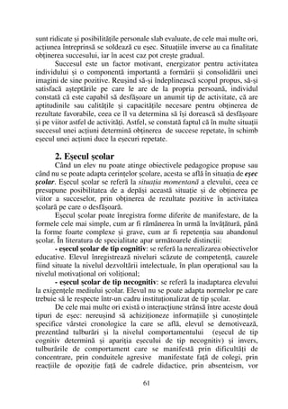 sunt ridicate ºi posibilitãþile personale slab evaluate, de cele mai multe ori,
acþiunea întreprinsã se soldeazã cu eºec. Situaþiile inverse au ca finalitate
obþinerea succesului, iar în acest caz pot creºte gradual.
Succesul este un factor motivant, energizator pentru activitatea
individului ºi o componentã importantã a formãrii ºi consolidãrii unei
imagini de sine pozitive. Reuºind sã-ºi îndeplineascã scopul propus, sã-ºi
satisfacã aºteptãrile pe care le are de la propria persoanã, individul
constatã cã este capabil sã desfãºoare un anumit tip de activitate, cã are
aptitudinile sau calitãþile ºi capacitãþile necesare pentru obþinerea de
rezultate favorabile, ceea ce îl va determina sã îºi doreascã sã desfãºoare
ºi pe viitor astfel de activitãþi. Astfel, se constatã faptul cã în multe situaþii
succesul unei acþiuni determinã obþinerea de succese repetate, în schimb
eºecul unei acþiuni duce la eºecuri repetate.
2. Eºecul ºcolar
Când un elev nu poate atinge obiectivele pedagogice propuse sau
când nu se poate adapta cerinþelor ºcolare, acesta se aflã în situaþia de eºec
ºcolar. Eºecul ºcolar se referã la situaþia momentanã a elevului, ceea ce
presupune posibilitatea de a depãºi aceastã situaþie ºi de obþinerea pe
viitor a succeselor, prin obþinerea de rezultate pozitive în activitatea
ºcolarã pe care o desfãºoarã.
Eºecul ºcolar poate înregistra forme diferite de manifestare, de la
formele cele mai simple, cum ar fi rãmânerea în urmã la învãþãturã, pânã
la forme foarte complexe ºi grave, cum ar fi repetenþia sau abandonul
ºcolar. În literatura de specialitate apar urmãtoarele distincþii:
- eºecul ºcolar de tip cognitiv: se referã la nerealizarea obiectivelor
educative. Elevul înregistreazã niveluri scãzute de competenþã, cauzele
fiind situate la nivelul dezvoltãrii intelectuale, în plan operaþional sau la
nivelul motivaþional ori voliþional;
- eºecul ºcolar de tip necognitiv: se referã la inadaptarea elevului
la exigenþele mediului ºcolar. Elevul nu se poate adapta normelor pe care
trebuie sã le respecte într-un cadru instituþionalizat de tip ºcolar.
De cele mai multe ori existã o interacþiune strânsã între aceste douã
tipuri de eºec: nereuºind sã achiziþioneze informaþiile ºi cunoºtinþele
specifice vârstei cronologice la care se aflã, elevul se demotiveazã,
prezentând tulburãri ºi la nivelul comportamentului (eºecul de tip
cognitiv determinã ºi apariþia eºecului de tip necognitiv) ºi invers,
tulburãrile de comportament care se manifestã prin dificultãþi de
concentrare, prin conduitele agresive manifestate faþã de colegi, prin
reacþiile de opoziþie faþã de cadrele didactice, prin absenteism, vor
61
 