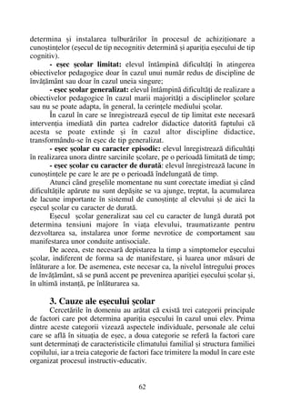 determina ºi instalarea tulburãrilor în procesul de achiziþionare a
cunoºtinþelor (eºecul de tip necognitiv determinã ºi apariþia eºecului de tip
cognitiv).
- eºec ºcolar limitat: elevul întâmpinã dificultãþi în atingerea
obiectivelor pedagogice doar în cazul unui numãr redus de discipline de
învãþãmânt sau doar în cazul uneia singure;
- eºec ºcolar generalizat: elevul întâmpinã dificultãþi de realizare a
obiectivelor pedagogice în cazul marii majoritãþi a disciplinelor ºcolare
sau nu se poate adapta, în general, la cerinþele mediului ºcolar.
În cazul în care se înregistreazã eºecul de tip limitat este necesarã
intervenþia imediatã din partea cadrelor didactice datoritã faptului cã
acesta se poate extinde ºi în cazul altor discipline didactice,
transformându-se în eºec de tip generalizat.
- eºec ºcolar cu caracter episodic: elevul înregistreazã dificultãþi
în realizarea unora dintre sarcinile ºcolare, pe o perioadã limitatã de timp;
- eºec ºcolar cu caracter de duratã: elevul înregistreazã lacune în
cunoºtinþele pe care le are pe o perioadã îndelungatã de timp.
Atunci când greºelile momentane nu sunt corectate imediat ºi când
dificultãþile apãrute nu sunt depãºite se va ajunge, treptat, la acumularea
de lacune importante în sistemul de cunoºtinþe al elevului ºi de aici la
eºecul ºcolar cu caracter de duratã.
Eºecul ºcolar generalizat sau cel cu caracter de lungã duratã pot
determina tensiuni majore în viaþa elevului, traumatizante pentru
dezvoltarea sa, instalarea unor forme nevrotice de comportament sau
manifestarea unor conduite antisociale.
De aceea, este necesarã depistarea la timp a simptomelor eºecului
ºcolar, indiferent de forma sa de manifestare, ºi luarea unor mãsuri de
înlãturare a lor. De asemenea, este necesar ca, la nivelul întregului proces
de învãþãmânt, sã se punã accent pe prevenirea apariþiei eºecului ºcolar ºi,
în ultimã instanþã, pe înlãturarea sa.
3. Cauze ale eºecului ºcolar
Cercetãrile în domeniu au arãtat cã existã trei categorii principale
de factori care pot determina apariþia eºecului în cazul unui elev. Prima
dintre aceste categorii vizeazã aspectele individuale, personale ale celui
care se aflã în situaþia de eºec, a doua categorie se referã la factori care
sunt determinaþi de caracteristicile climatului familial ºi structura familiei
copilului, iar a treia categorie de factori face trimitere la modul în care este
organizat procesul instructiv-educativ.
62
 