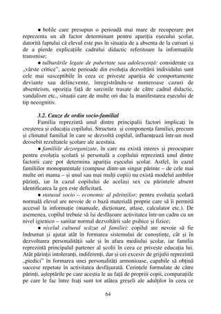 bolile care presupun o perioadã mai mare de recuperare pot
reprezenta un alt factor determinant pentru apariþia eºecului ºcolar,
datoritã faptului cã elevul este pus în situaþia de a absenta de la cursuri ºi
de a pierde explicaþiile cadrului didactic referitoare la informaþiile
transmise;
tulburãrile legate de pubertate sau adolescenþã: considerate ca
„vârste critice”, aceste perioade din evoluþia dezvoltãrii individului sunt
cele mai susceptibile în ceea ce priveºte apariþia de comportamente
deviante sau delincvente, înregistrându-se numeroase cazuri de
absenteism, opoziþia faþã de sarcinile trasate de cãtre cadrul didactic,
vandalism etc., situaþii care de multe ori duc la manifestarea eºecului de
tip necognitiv.
3.2. Cauze de ordin socio-familial
Familia reprezintã unul dintre principalii factori implicaþi în
creºterea ºi educaþia copilului. Structura ºi componenþa familiei, precum
ºi climatul familial în care se dezvoltã copilul, influenþeazã într-un mod
deosebit rezultatele ºcolare ale acestuia.
familiile dezorganizate, în care nu existã interes ºi preocupare
pentru evoluþia ºcolarã ºi personalã a copilului reprezintã unul dintre
factorii care pot determina apariþia eºecului ºcolar. Astfel, în cazul
familiilor monoparentale (compuse dintr-un singur pãrinte – de cele mai
multe ori mama – ºi unul sau mai mulþi copii) nu existã modelul ambilor
pãrinþi, iar în cazul copilului de acelaºi sex cu pãrintele absent
identificarea la gen este deficitarã.
statusul socio – economic al pãrinþilor: pentru evoluþia ºcolarã
normalã elevul are nevoie de o bazã materialã proprie care sã îi permitã
accesul la informaþie (manuale, dicþionare, atlase, calculator etc.). De
asemenea, copilul trebuie sã îºi desfãºoare activitatea într-un cadru cu un
nivel igienico – sanitar normal dezvoltãrii sale psihice ºi fizice;
nivelul cultural scãzut al familiei: copilul are nevoie sã fie
îndrumat ºi ajutat atât în formarea sistemului de cunoºtinþe, cât ºi în
dezvoltarea personalitãþii sale ºi în afara mediului ºcolar, iar familia
reprezintã principalul partener al ºcolii în ceea ce priveºte educaþia lui.
Atât pãrinþii intoleranþi, indiferenþi, dar ºi cei excesiv de grijulii reprezintã
„piedici” în formarea unei personalitãþi armonioase, capabile sã obþinã
succese repetate în activitatea desfãºuratã. Cerinþele formulate de cãtre
pãrinþi, aºteptãrile pe care aceºtia le au faþã de propriii copii, comparaþiile
pe care le fac între fraþi sunt tot atâtea greºeli ale adulþilor în ceea ce
64
 