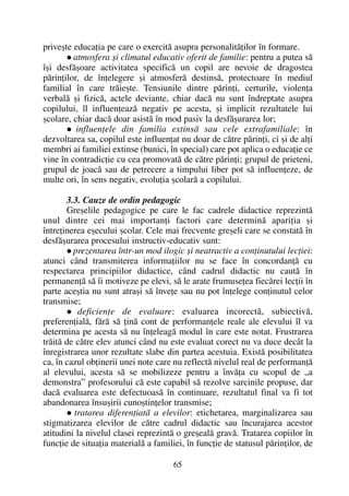 priveºte educaþia pe care o exercitã asupra personalitãþilor în formare.
atmosfera ºi climatul educativ oferit de familie: pentru a putea sã
îºi desfãºoare activitatea specificã un copil are nevoie de dragostea
pãrinþilor, de înþelegere ºi atmosferã destinsã, protectoare în mediul
familial în care trãieºte. Tensiunile dintre pãrinþi, certurile, violenþa
verbalã ºi fizicã, actele deviante, chiar dacã nu sunt îndreptate asupra
copilului, îl influenþeazã negativ pe acesta, ºi implicit rezultatele lui
ºcolare, chiar dacã doar asistã în mod pasiv la desfãºurarea lor;
influenþele din familia extinsã sau cele extrafamiliale: în
dezvoltarea sa, copilul este influenþat nu doar de cãtre pãrinþi, ci ºi de alþi
membri ai familiei extinse (bunici, în special) care pot aplica o educaþie ce
vine în contradicþie cu cea promovatã de cãtre pãrinþi; grupul de prieteni,
grupul de joacã sau de petrecere a timpului liber pot sã influenþeze, de
multe ori, în sens negativ, evoluþia ºcolarã a copilului.
3.3. Cauze de ordin pedagogic
Greºelile pedagogice pe care le fac cadrele didactice reprezintã
unul dintre cei mai importanþi factori care determinã apariþia ºi
întreþinerea eºecului ºcolar. Cele mai frecvente greºeli care se constatã în
desfãºurarea procesului instructiv-educativ sunt:
prezentarea într-un mod ilogic ºi neatractiv a conþinutului lecþiei:
atunci când transmiterea informaþiilor nu se face în concordanþã cu
respectarea principiilor didactice, când cadrul didactic nu cautã în
permanenþã sã îi motiveze pe elevi, sã le arate frumuseþea fiecãrei lecþii în
parte aceºtia nu sunt atraºi sã înveþe sau nu pot înþelege conþinutul celor
transmise;
deficienþe de evaluare: evaluarea incorectã, subiectivã,
preferenþialã, fãrã sã þinã cont de performanþele reale ale elevului îl va
determina pe acesta sã nu înþeleagã modul în care este notat. Frustrarea
trãitã de cãtre elev atunci când nu este evaluat corect nu va duce decât la
înregistrarea unor rezultate slabe din partea acestuia. Existã posibilitatea
ca, în cazul obþinerii unei note care nu reflectã nivelul real de performanþã
al elevului, acesta sã se mobilizeze pentru a învãþa cu scopul de „a
demonstra” profesorului cã este capabil sã rezolve sarcinile propuse, dar
dacã evaluarea este defectuoasã în continuare, rezultatul final va fi tot
abandonarea însuºirii cunoºtinþelor transmise;
tratarea diferenþiatã a elevilor: etichetarea, marginalizarea sau
stigmatizarea elevilor de cãtre cadrul didactic sau încurajarea acestor
atitudini la nivelul clasei reprezintã o greºealã gravã. Tratarea copiilor în
funcþie de situaþia materialã a familiei, în funcþie de statusul pãrinþilor, de
65
 