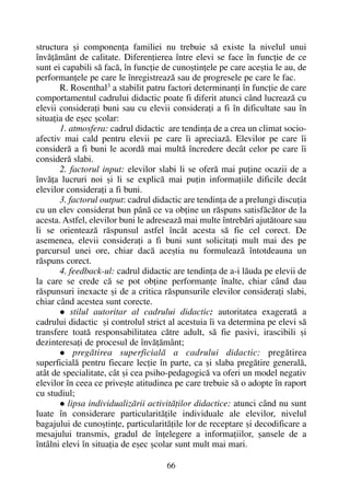 structura ºi componenþa familiei nu trebuie sã existe la nivelul unui
învãþãmânt de calitate. Diferenþierea între elevi se face în funcþie de ce
sunt ei capabili sã facã, în funcþie de cunoºtinþele pe care aceºtia le au, de
performanþele pe care le înregistreazã sau de progresele pe care le fac.
R. Rosenthal3 a stabilit patru factori determinanþi în funcþie de care
comportamentul cadrului didactic poate fi diferit atunci când lucreazã cu
elevii consideraþi buni sau cu elevii consideraþi a fi în dificultate sau în
situaþia de eºec ºcolar:
1. atmosfera: cadrul didactic are tendinþa de a crea un climat socio-
afectiv mai cald pentru elevii pe care îi apreciazã. Elevilor pe care îi
considerã a fi buni le acordã mai multã încredere decât celor pe care îi
considerã slabi.
2. factorul input: elevilor slabi li se oferã mai puþine ocazii de a
învãþa lucruri noi ºi li se explicã mai puþin informaþiile dificile decât
elevilor consideraþi a fi buni.
3. factorul output: cadrul didactic are tendinþa de a prelungi discuþia
cu un elev considerat bun pânã ce va obþine un rãspuns satisfãcãtor de la
acesta. Astfel, elevilor buni le adreseazã mai multe întrebãri ajutãtoare sau
li se orienteazã rãspunsul astfel încât acesta sã fie cel corect. De
asemenea, elevii consideraþi a fi buni sunt solicitaþi mult mai des pe
parcursul unei ore, chiar dacã aceºtia nu formuleazã întotdeauna un
rãspuns corect.
4. feedback-ul: cadrul didactic are tendinþa de a-i lãuda pe elevii de
la care se crede cã se pot obþine performanþe înalte, chiar când dau
rãspunsuri inexacte ºi de a critica rãspunsurile elevilor consideraþi slabi,
chiar când acestea sunt corecte.
stilul autoritar al cadrului didactic: autoritatea exageratã a
cadrului didactic ºi controlul strict al acestuia îi va determina pe elevi sã
transfere toatã responsabilitatea cãtre adult, sã fie pasivi, irascibili ºi
dezinteresaþi de procesul de învãþãmânt;
pregãtirea superficialã a cadrului didactic: pregãtirea
superficialã pentru fiecare lecþie în parte, ca ºi slaba pregãtire generalã,
atât de specialitate, cât ºi cea psiho-pedagogicã va oferi un model negativ
elevilor în ceea ce priveºte atitudinea pe care trebuie sã o adopte în raport
cu studiul;
lipsa individualizãrii activitãþilor didactice: atunci când nu sunt
luate în considerare particularitãþile individuale ale elevilor, nivelul
bagajului de cunoºtinþe, particularitãþile lor de receptare ºi decodificare a
mesajului transmis, gradul de înþelegere a informaþiilor, ºansele de a
întâlni elevi în situaþia de eºec ºcolar sunt mult mai mari.
66
 