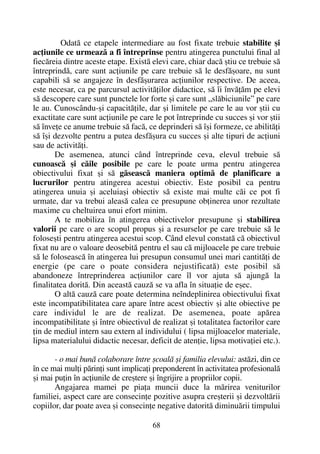 Odatã ce etapele intermediare au fost fixate trebuie stabilite ºi
acþiunile ce urmeazã a fi întreprinse pentru atingerea punctului final al
fiecãreia dintre aceste etape. Existã elevi care, chiar dacã ºtiu ce trebuie sã
întreprindã, care sunt acþiunile pe care trebuie sã le desfãºoare, nu sunt
capabili sã se angajeze în desfãºurarea acþiunilor respective. De aceea,
este necesar, ca pe parcursul activitãþilor didactice, sã îi învãþãm pe elevi
sã descopere care sunt punctele lor forte ºi care sunt „slãbiciunile” pe care
le au. Cunoscându-ºi capacitãþile, dar ºi limitele pe care le au vor ºtii cu
exactitate care sunt acþiunile pe care le pot întreprinde cu succes ºi vor ºtii
sã înveþe ce anume trebuie sã facã, ce deprinderi sã îºi formeze, ce abilitãþi
sã îºi dezvolte pentru a putea desfãºura cu succes ºi alte tipuri de acþiuni
sau de activitãþi.
De asemenea, atunci când întreprinde ceva, elevul trebuie sã
cunoascã ºi cãile posibile pe care le poate urma pentru atingerea
obiectivului fixat ºi sã gãseascã maniera optimã de planificare a
lucrurilor pentru atingerea acestui obiectiv. Este posibil ca pentru
atingerea unuia ºi aceluiaºi obiectiv sã existe mai multe cãi ce pot fi
urmate, dar va trebui aleasã calea ce presupune obþinerea unor rezultate
maxime cu cheltuirea unui efort minim.
A te mobiliza în atingerea obiectivelor presupune ºi stabilirea
valorii pe care o are scopul propus ºi a resurselor pe care trebuie sã le
foloseºti pentru atingerea acestui scop. Când elevul constatã cã obiectivul
fixat nu are o valoare deosebitã pentru el sau cã mijloacele pe care trebuie
sã le foloseascã în atingerea lui presupun consumul unei mari cantitãþi de
energie (pe care o poate considera nejustificatã) este posibil sã
abandoneze întreprinderea acþiunilor care îl vor ajuta sã ajungã la
finalitatea doritã. Din aceastã cauzã se va afla în situaþie de eºec.
O altã cauzã care poate determina neîndeplinirea obiectivului fixat
este incompatibilitatea care apare între acest obiectiv ºi alte obiective pe
care individul le are de realizat. De asemenea, poate apãrea
incompatibilitate ºi între obiectivul de realizat ºi totalitatea factorilor care
þin de mediul intern sau extern al individului ( lipsa mijloacelor materiale,
lipsa materialului didactic necesar, deficit de atenþie, lipsa motivaþiei etc.).
- o mai bunã colaborare între ºcoalã ºi familia elevului: astãzi, din ce
în ce mai mulþi pãrinþi sunt implicaþi preponderent în activitatea profesionalã
ºi mai puþin în acþiunile de creºtere ºi îngrijire a propriilor copii.
Angajarea mamei pe piaþa muncii duce la mãrirea veniturilor
familiei, aspect care are consecinþe pozitive asupra creºterii ºi dezvoltãrii
copiilor, dar poate avea ºi consecinþe negative datoritã diminuãrii timpului
68
 