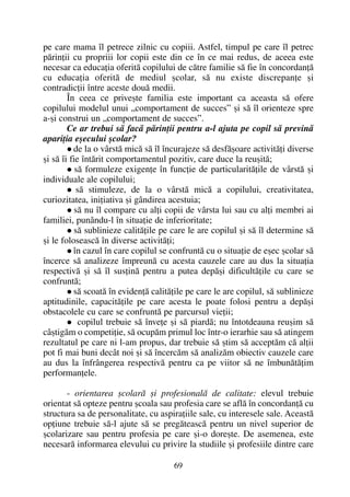 pe care mama îl petrece zilnic cu copiii. Astfel, timpul pe care îl petrec
pãrinþii cu propriii lor copii este din ce în ce mai redus, de aceea este
necesar ca educaþia oferitã copilului de cãtre familie sã fie în concordanþã
cu educaþia oferitã de mediul ºcolar, sã nu existe discrepanþe ºi
contradicþii între aceste douã medii.
În ceea ce priveºte familia este important ca aceasta sã ofere
copilului modelul unui „comportament de succes” ºi sã îl orienteze spre
a-ºi construi un „comportament de succes”.
Ce ar trebui sã facã pãrinþii pentru a-l ajuta pe copil sã previnã
apariþia eºecului ºcolar?
de la o vârstã micã sã îl încurajeze sã desfãºoare activitãþi diverse
ºi sã îi fie întãrit comportamentul pozitiv, care duce la reuºitã;
sã formuleze exigenþe în funcþie de particularitãþile de vârstã ºi
individuale ale copilului;
sã stimuleze, de la o vârstã micã a copilului, creativitatea,
curiozitatea, iniþiativa ºi gândirea acestuia;
sã nu îl compare cu alþi copii de vârsta lui sau cu alþi membri ai
familiei, punându-l în situaþie de inferioritate;
sã sublinieze calitãþile pe care le are copilul ºi sã îl determine sã
ºi le foloseascã în diverse activitãþi;
în cazul în care copilul se confruntã cu o situaþie de eºec ºcolar sã
încerce sã analizeze împreunã cu acesta cauzele care au dus la situaþia
respectivã ºi sã îl susþinã pentru a putea depãºi dificultãþile cu care se
confruntã;
sã scoatã în evidenþã calitãþile pe care le are copilul, sã sublinieze
aptitudinile, capacitãþile pe care acesta le poate folosi pentru a depãºi
obstacolele cu care se confruntã pe parcursul vieþii;
copilul trebuie sã înveþe ºi sã piardã; nu întotdeauna reuºim sã
câºtigãm o competiþie, sã ocupãm primul loc într-o ierarhie sau sã atingem
rezultatul pe care ni l-am propus, dar trebuie sã ºtim sã acceptãm cã alþii
pot fi mai buni decât noi ºi sã încercãm sã analizãm obiectiv cauzele care
au dus la înfrângerea respectivã pentru ca pe viitor sã ne îmbunãtãþim
performanþele.
- orientarea ºcolarã ºi profesionalã de calitate: elevul trebuie
orientat sã opteze pentru ºcoala sau profesia care se aflã în concordanþã cu
structura sa de personalitate, cu aspiraþiile sale, cu interesele sale. Aceastã
opþiune trebuie sã-l ajute sã se pregãteascã pentru un nivel superior de
ºcolarizare sau pentru profesia pe care ºi-o doreºte. De asemenea, este
necesarã informarea elevului cu privire la studiile ºi profesiile dintre care
69
 