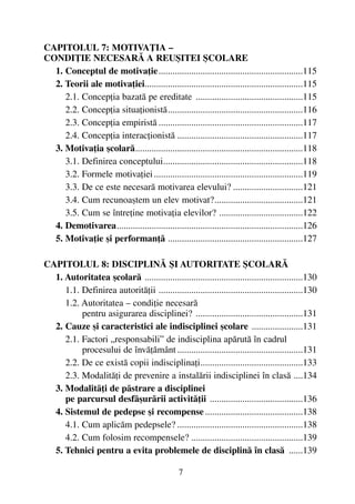 CAPITOLUL 7: MOTIVAÞIA –
CONDIÞIE NECESARÃ A REUªITEI ªCOLARE
1. Conceptul de motivaþie..............................................................115
2. Teorii ale motivaþiei....................................................................115
2.1. Concepþia bazatã pe ereditate ..............................................115
2.2. Concepþia situaþionistã..........................................................116
2.3. Concepþia empiristã ..............................................................117
2.4. Concepþia interacþionistã ......................................................117
3. Motivaþia ºcolarã........................................................................118
3.1. Definirea conceptului............................................................118
3.2. Formele motivaþiei................................................................119
3.3. De ce este necesarã motivarea elevului? ..............................121
3.4. Cum recunoaºtem un elev motivat?......................................121
3.5. Cum se întreþine motivaþia elevilor? ....................................122
4. Demotivarea................................................................................126
5. Motivaþie ºi performanþã ..........................................................127
CAPITOLUL 8: DISCIPLINÃ ªI AUTORITATE ªCOLARÃ
1. Autoritatea ºcolarã ....................................................................130
1.1. Definirea autoritãþii ..............................................................130
1.2. Autoritatea – condiþie necesarã
pentru asigurarea disciplinei? ..............................................131
2. Cauze ºi caracteristici ale indisciplinei ºcolare ......................131
2.1. Factori „responsabili” de indisciplina apãrutã în cadrul
procesului de învãþãmânt......................................................131
2.2. De ce existã copii indisciplinaþi............................................133
2.3. Modalitãþi de prevenire a instalãrii indisciplinei în clasã ....134
3. Modalitãþi de pãstrare a disciplinei
pe parcursul desfãºurãrii activitãþii ........................................136
4. Sistemul de pedepse ºi recompense ..........................................138
4.1. Cum aplicãm pedepsele? ......................................................138
4.2. Cum folosim recompensele? ................................................139
5. Tehnici pentru a evita problemele de disciplinã în clasã ......139
7
 