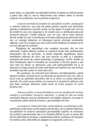 poate alege, ce capacitãþi sau aptitudini trebuie sã deþinã un individ pentru
a putea face faþã cu succes obiectivelor care trebuie atinse la nivelul
respectiv de ºcolarizare sau în profesia respectivã.
- creºterea nivelului de pregãtire de specialitate ºi psiho –pedagogicã
a cadrelor didactice: aºa cum am arãtat, printre cauzele care determinã
apariþia ºi întreþinerea eºecului ºcolar, un loc aparte îl ocupã cele care þin
de modul în care este organizat ºi de modul cum se desfãºoarã procesul
instructiv-educativ. Cadrul didactic este cel care, într-o mare mãsurã,
decide modul în care se desfãºoarã activitatea didacticã pe parcursul unei
ore, ce strategii didactice sã foloseascã pentru eficienþa rezultatelor
obþinute, cum sã-i evalueze pe elevi astfel încât feedback-ul obþinut sã fie
cât mai aproape de realitate.
Pregãtirea de specialitate este neapãrat necesarã, dar nu este
suficientã. Cadrul didactic trebuie sã cunoascã foarte bine problematica
domeniului sãu de activitate, sã poatã rãspunde întotdeauna corect
întrebãrilor adresate de elevi, dar este necesar sã aibã ºi o pregãtire
temeinicã din punct de vedere psihologic ºi pedagogic. Astfel, trebuie sã
facã întotdeauna apel la metodele de cunoaºtere a elevilor pentru a ºtii
cine sunt cei cãrora se adreseazã, care sunt particularitãþile lor ºi sã
depisteze la timp cauzele de ordin individual sau familial care stau la baza
instalãrii eºecului ºcolar în cazul unui elev.
De asemenea, în contextul noii reforme a învãþãmântului, cadrul
didactic trebuie sã poatã lucra cu eficienþã, pe parcursul unei ore, atât cu
elevii care au aptitudini deosebite, dar ºi cu elevii cu cerinþe educative
speciale. În cazul acesta trebuie sã cunoascã ºi sã punã în aplicare cele
mai bune strategii didactice astfel încât sã existe progres în cazul
fiecãrui elev.
- dotarea ºcolilor cu material didactic necesar desfãºurãrii în bune
condiþii a activitãþilor instructiv–educative: o ºcoalã în care nu existã
materialul didactic necesar desfãºurãrii activitãþilor didactice nu poate fi
consideratã cadrul ideal de formare a personalitãþii elevilor.
- accentuarea colaborãrii între cadrul didactic ºi psihologul ºcolii:
psihologul ºcolii poate acorda sprijin atât elevilor, cât ºi cadrelor didactice
sau pãrinþilor în vederea cunoaºterii personalitãþii copiilor, în orientarea
lor ºcolarã ºi profesionalã, dar ºi în situaþiile dificile în care se poate afla
elevul (dificultãþi în învãþare, comportament dificil, probleme de integrare
în mediul ºcolar, dificultãþi de adaptare la exigenþele ºcolii etc.).
70
 