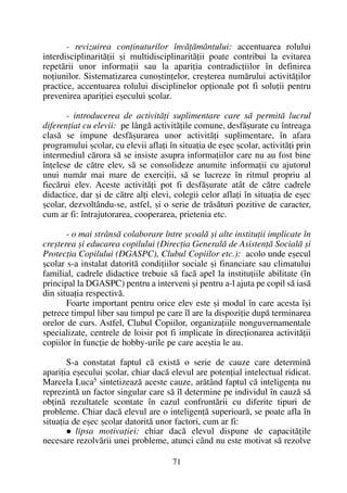 - revizuirea conþinuturilor învãþãmântului: accentuarea rolului
interdisciplinaritãþii ºi multidisciplinaritãþii poate contribui la evitarea
repetãrii unor informaþii sau la apariþia contradicþiilor în definirea
noþiunilor. Sistematizarea cunoºtinþelor, creºterea numãrului activitãþilor
practice, accentuarea rolului disciplinelor opþionale pot fi soluþii pentru
prevenirea apariþiei eºecului ºcolar.
- introducerea de activitãþi suplimentare care sã permitã lucrul
diferenþiat cu elevii: pe lângã activitãþile comune, desfãºurate cu întreaga
clasã se impune desfãºurarea unor activitãþi suplimentare, în afara
programului ºcolar, cu elevii aflaþi în situaþia de eºec ºcolar, activitãþi prin
intermediul cãrora sã se insiste asupra informaþiilor care nu au fost bine
înþelese de cãtre elev, sã se consolideze anumite informaþii cu ajutorul
unui numãr mai mare de exerciþii, sã se lucreze în ritmul propriu al
fiecãrui elev. Aceste activitãþi pot fi desfãºurate atât de cãtre cadrele
didactice, dar ºi de cãtre alþi elevi, colegii celor aflaþi în situaþia de eºec
ºcolar, dezvoltându-se, astfel, ºi o serie de trãsãturi pozitive de caracter,
cum ar fi: întrajutorarea, cooperarea, prietenia etc.
- o mai strânsã colaborare între ºcoalã ºi alte instituþii implicate în
creºterea ºi educarea copilului (Direcþia Generalã de Asistenþã Socialã ºi
Protecþia Copilului (DGASPC), Clubul Copiilor etc.): acolo unde eºecul
ºcolar s-a instalat datoritã condiþiilor sociale ºi financiare sau climatului
familial, cadrele didactice trebuie sã facã apel la instituþiile abilitate (în
principal la DGASPC) pentru a interveni ºi pentru a-l ajuta pe copil sã iasã
din situaþia respectivã.
Foarte important pentru orice elev este ºi modul în care acesta îºi
petrece timpul liber sau timpul pe care îl are la dispoziþie dupã terminarea
orelor de curs. Astfel, Clubul Copiilor, organizaþiile nonguvernamentale
specializate, centrele de loisir pot fi implicate în direcþionarea activitãþii
copiilor în funcþie de hobby-urile pe care aceºtia le au.
S-a constatat faptul cã existã o serie de cauze care determinã
apariþia eºecului ºcolar, chiar dacã elevul are potenþial intelectual ridicat.
Marcela Luca5
sintetizeazã aceste cauze, arãtând faptul cã inteligenþa nu
reprezintã un factor singular care sã îl determine pe individul în cauzã sã
obþinã rezultatele scontate în cazul confruntãrii cu diferite tipuri de
probleme. Chiar dacã elevul are o inteligenþã superioarã, se poate afla în
situaþia de eºec ºcolar datoritã unor factori, cum ar fi:
lipsa motivaþiei: chiar dacã elevul dispune de capacitãþile
necesare rezolvãrii unei probleme, atunci când nu este motivat sã rezolve
71
 