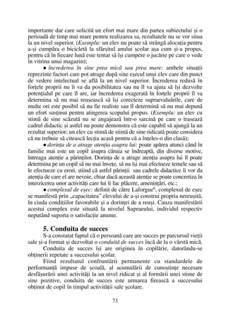 importante dar care solicitã un efort mai mare din partea subiectului ºi o
perioadã de timp mai mare pentru realizarea sa, rezultatele nu se vor situa
la un nivel superior. (Exemplu: un elev nu poate sã strângã alocaþia pentru
a-ºi cumpãra o bicicletã la sfârºitul anului ºcolar aºa cum ºi-a propus,
pentru cã în fiecare lunã este tentat sã îºi cumpere o jucãrie pe care o vede
în vitrina unui magazin);
încrederea în sine prea micã sau prea mare: ambele situaþii
reprezinte factori care pot atrage dupã sine eºecul unui elev care din punct
de vedere intelectual se aflã la un nivel superior. Încrederea redusã în
forþele proprii nu îi va da posibilitatea sau nu îl va ajuta sã îºi dezvolte
potenþialul pe care îl are, iar încrederea exageratã în forþele proprii îl va
determina sã nu mai reuºeascã sã îºi corecteze supraevaluãrile, care de
multe ori este posibil sã nu fie realiste sau îl determinã sã nu mai depunã
un efort susþinut pentru atingerea scopului propus. (Exemplu: un elev cu
stimã de sine scãzutã nu se angajeazã într-o sarcinã pe care o traseazã
cadrul didactic ºi astfel nu poate demonstra cã este capabil sã ajungã la un
rezultat superior; un elev cu stimã de stimã de sine ridicatã poate considera
cã nu trebuie sã citeascã lecþia acasã pentru cã a înþeles-o din clasã);
dorinþa de a atrage atenþia asupra lui: poate apãrea atunci când în
familie mai este un copil asupra cãruia se îndreaptã, din diverse motive,
întreaga atenþie a pãrinþilor. Dorinþa de a atrage atenþia asupra lui îl poate
determina pe un copil sã nu mai înveþe, sã nu îºi mai efectueze temele sau sã
le efectueze cu erori, ºtiind cã astfel pãrinþii sau cadrele didactice îi vor da
atenþia de care el are nevoie, chiar dacã aceastã atenþie se poate concretiza în
interzicerea unor activitãþi care lui îi fac plãcere, ameninþãri, etc.;
complexul de eºec: definit de cãtre Laforgue6
, complexul de eºec
se manifestã prin „capacitatea” elevului de a-ºi construi propria nereuºitã,
în ciuda condiþiilor favorabile ºi a dorinþei de a reuºi. Cauza manifestãrii
acestui complex este situatã la nivelul Supraeului, individul respectiv
neputând suporta o satisfacþie anume.
5. Conduita de succes
S-a constatat faptul cã o persoanã care are succes pe parcursul vieþii
sale ºi-a format ºi dezvoltat o conduitã de succes încã de la o vârstã micã.
Conduita de succes îºi are originea în copilãrie, datorându-se
obþinerii repetate a succesului ºcolar.
Fiind rezultatul confruntãrii permanente cu standardele de
performanþã impuse de ºcoalã, al acumulãrii de cunoºtinþe necesare
desfãºurãrii unei activitãþi la un nivel ridicat ºi al formãrii unei stime de
sine pozitive, conduita de succes este urmarea fireascã a succesului
obþinut de copil în timpul activitãþii sale ºcolare.
73
 