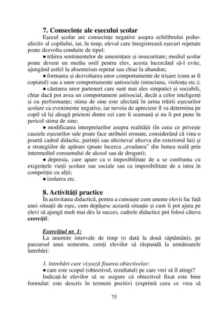 7. Consecinþe ale eºecului ºcolar
Eºecul ºcolar are consecinþe negative asupra echilibrului psiho-
afectiv al copilului, iar, în timp, elevul care înregistreazã eºecuri repetate
poate dezvolta conduite de tipul:
trãirea sentimentelor de ameninþare ºi insecuritate; mediul ºcolar
poate deveni un mediu ostil pentru elev, acesta încercând sã-l evite,
ajungând astfel la absenteism repetat sau chiar la abandon;
formarea ºi dezvoltarea unor comportamente de triºare (cum ar fi
copiatul) sau a unor comportamente antisociale (minciuna, violenþa etc.);
cãutarea unor parteneri care sunt mai ales simpatici ºi sociabili,
chiar dacã pot avea un comportament antisocial, decât a celor inteligenþi
ºi cu performanþe; stima de sine este afectatã în urma trãirii eºecurilor
ºcolare ca evenimente negative, iar nevoia de apreciere îl va determina pe
copil sã îºi aleagã prieteni dintre cei care îi seamanã ºi nu îi pot pune în
pericol stima de sine;
modificarea interpretarilor asupra realitãþii (în ceea ce priveºte
cauzele eºecurilor sale poate face atribuiri eronate, considerând cã vina o
poartã cadrul didactic, parinþii sau altcineva/ altceva din exteriorul lui) ºi
a strategiilor de apãrare (poate încerca „evadarea” din lumea realã prin
intermediul consumului de alcool sau de droguri);
depresia, care apare ca o imposibilitate de a se confrunta cu
exigenþele vieþii ºcolare sau sociale sau ca imposibilitate de a intra în
competiþie cu alþii;
izolarea etc.
8. Activitãþi practice
În activitatea didacticã, pentru a cunoaºte cum anume elevii fac faþã
unei situaþii de eºec, cum depãºesc aceastã situaþie ºi cum îi pot ajuta pe
elevi sã ajungã mult mai des la succes, cadrele didactice pot folosi câteva
exerciþii:
Exerciþiul nr. 1:
La anumite intervale de timp (o datã la douã sãptãmâni), pe
parcursul unui semestru, cereþi elevilor sã rãspundã la urmãtoarele
întrebãri:
1. întrebãri care vizeazã fixarea obiectivelor:
care este scopul (obiectivul, rezultatul) pe care vrei sã îl atingi?
Indicaþi-le elevilor sã se asigure cã obiectivul fixat este bine
formulat: este descris în termeni pozitivi (exprimã ceea ce vrea sã
75
 