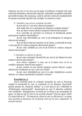 realizeze, nu ceea ce nu vrea sau nu poate sã realizeze), respectã cele cinci
criterii de formulare a obiectivelor (specific, mãsurabil, acceptabil, realizabil,
previzibil în timp). De asemenea, cereþi-le elevilor sã descrie rezultatul dorit
în termeni senzoriali specifici (de exemplu: sã citeascã o carte).
2. întrebãri care privesc acþiunile elevului:
cum ºtiþi cã v-aþi atins obiectivul propus?
de unde ºtiþi cã va apropiaþi de atingerea scopului propus?
ce aþi fãcut concret pentru atingerea obiectivului propus?
ce activitãþi aþi prevãzut cã urmeazã sã desfãºuraþi pentru
parcurgerea etapelor intermediare?
care sunt dificultãþile pe care le-aþi întâmpinat în atingerea
obiectivului propus?
ce aþi fãcut când aþi constatat cã aþi urmat, o perioadã de timp,
o cale greºitã în vederea atingerii obiectivului propus?
care sunt calitãþile pe care le-aþi folosit în vederea atingerii
obiectivului propus?
3. întrebãri cu referire la efecte:
care sunt avantajele (beneficiile) pe care le-aþi obþinut în urma
atingerii obiectivului propus?
ce efecte „negative” a avut sau ar fi putut avea (ºi în ce
condiþii) atingerea obiectivului propus?
care credeþi cã este efectul atingerii acestui obiectiv asupra
obiectivelor urmãtoare pe care vreþi sã le fixaþi?
care sunt schimbãrile pe care le-a adus îndeplinirea acestui
obiectiv în vederea planificãrii acþiunilor viitoare?
Exercitiul nr. 2:
Acest exerciþiu pune în evidenþã strategiile pe care le foloseºte
copilul în momentul în care se confruntã cu un obstacol. Exerciþiul8
poartã numele de „Fantezia zidului” ºi a fost descris de I. Mitrofan în
„Psihoterapia experienþialã”. Instructajul pe care îl adresãm copilului
este urmãtorul: „Imagineazã-þi cã mergi pe un drum ºi pe neaºteptate îþi
apare în faþã un zid. Ce faci tu în aceastã situaþie? Cum îþi apare zidul?
Ce simþi faþã de el?”. În funcþie de vârsta la care se aflã elevul, i se poate
cere acestuia sã deseneze ori sã descrie oral sau în scris „rãspunsul” la
aceastã sarcinã.
76
 
