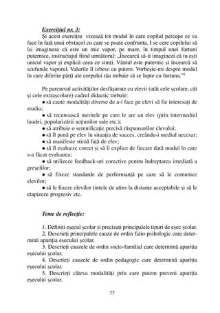 Exerciþiul nr. 3:
ªi acest exerciþiu vizeazã tot modul în care copilul percepe ce va
face în faþã unui obstacol cu care se poate confrunta. I se cere copilului sã
îºi imagineze cã este un mic vapor, pe mare, în timpul unei furtuni
puternice, instructajul fiind urmãtorul: „Încearcã sã-þi imaginezi cã tu eºti
unicul vapor ºi explicã ceea ce simþi. Vântul este puternic ºi încearcã sã
scufunde vaporul. Valurile îl izbesc cu putere. Vorbeºte-mi despre modul
în care diferite pãrþi ale corpului tãu trebuie sã se lupte cu furtuna.”9
Pe parcursul activitãþilor desfãºurate cu elevii (atât cele ºcolare, cât
ºi cele extraºcolare) cadrul didactic trebuie:
sã caute modalitãþi diverse de a-i face pe elevi sã fie interesaþi de
studiu;
sã recunoascã meritele pe care le are un elev (prin intermediul
laudei, popularizãrii acþiunilor sale etc.);
sã atribuie o semnificaþie precisã rãspunsurilor elevului;
sã îl punã pe elev în situaþia de succes, creându-i mediul necesar;
sã manifeste stimã faþã de elev;
sã îl evalueze corect ºi sã îi explice de fiecare datã modul în care
s-a fãcut evaluarea;
sã utilizeze feedback-uri corective pentru îndreptarea imediatã a
greºelilor;
sã fixeze standarde de performanþã pe care sã le comunice
elevilor;
sã le fixeze elevilor þintele de atins la distanþe acceptabile ºi sã le
etapizeze progresiv etc.
Teme de reflecþie:
1. Definiþi eºecul ºcolar ºi precizaþi principalele tipuri de eºec ºcolar.
2. Descrieþi principalele cauze de ordin fizio-psihologic care deter-
minã apariþia eºecului ºcolar.
3. Descrieþi cauzele de ordin socio-familial care determinã apariþia
eºecului ºcolar.
4. Descrieþi cauzele de ordin pedagogic care determinã apariþia
eºecului ºcolar.
5. Descrieþi câteva modalitãþi prin care putem preveni apariþia
eºecului ºcolar.
77
 