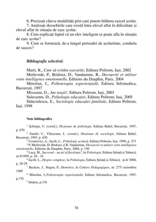 6. Precizaþi câteva modalitãþi prin care putem înlãtura eºecul ºcolar.
7. Analizaþi deosebirile care existã între elevul aflat în dificultate ºi
elevul aflat în situaþia de eºec ºcolar.
8. Cum explicaþi faptul cã un elev inteligent se poate afla în situaþia
de eºec ºcolar?
9. Cum se formeazã, de-a lungul perioadei de ºcolaritate, conduita
de succes?
Bibliografie selectivã:
Marti, R., Cum sã evitãm eºecurile, Editura Polirom, Iaºi, 2002
Merlevede, P., Bridoux, D., Vandamme, R., Decouvrir et utiliser
votre intelligence emotionnelle, Editions du Dauphin, Paris, 2004
Mitrofan, I., Psihoterapia experienþialã, Editura Infomedica,
Bucureºti, 1997
Missoum, G., Am reuºit!, Editura Polirom, Iaºi, 2003
Salavastru, D., Psihologia educaþiei, Editura Polirom, Iaºi, 2005
Stãnciulescu, E., Sociologia educaþiei familiale, Editura Polirom,
Iaºi, 1998
Note bibliografice
1 ªchiopu, U. (coord.), Dicþionar de psihologie, Editura Babel, Bucureºti, 1997,
p. 670
2 Zamfir, C., Vlãsceanu, L. (coord.), Dicþionar de sociologie, Editura Babel,
Bucureºti, 1993, p. 630
3 Cosmovici, A., Iacob, L., Psihologie ºcolarã, Editura Polirom, Iaºi, 1998, p. 273
4 P. Merlevede, D. Bridoux ºi R. Vandamme, Decouvrir et utiliser votre intelligence
emotionnelle, Editions du Dauphin, Paris, 2004, p. 150
5 Luca, M., Succesul – un þel al fiecãruia?, în Psihologia, Editura ªtiinþã ºi Tehnicã,
nr.5/1999, p. 28 - 34
6 Iacob, L., Despre complexe, în Psihologia, Editura ªtiinþã ºi Tehnicã, nr.4/ 2000,
p. 28-29
7 Beckers, J., Stegen, P., Demotive, în Cahiers Pedagogiques, nr. 277/ octombrie
1989
8 Mitrofan, I.,Psihoterapia experienþialã, Editura Infomedica, Bucureºti, 1997,
p.176.
9 ibidem, p.176
78
 