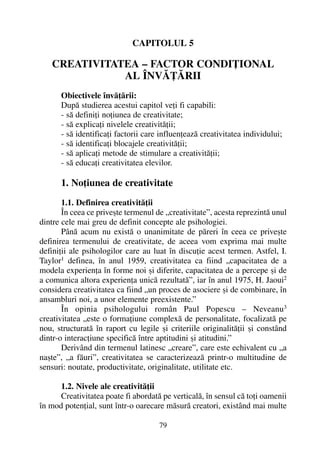 CAPITOLUL 5
CREATIVITATEA – FACTOR CONDIÞIONAL
AL ÎNVÃÞÃRII
Obiectivele învãþãrii:
Dupã studierea acestui capitol veþi fi capabili:
- sã definiþi noþiunea de creativitate;
- sã explicaþi nivelele creativitãþii;
- sã identificaþi factorii care influenþeazã creativitatea individului;
- sã identificaþi blocajele creativitãþii;
- sã aplicaþi metode de stimulare a creativitãþii;
- sã educaþi creativitatea elevilor.
1. Noþiunea de creativitate
1.1. Definirea creativitãþii
În ceea ce priveºte termenul de „creativitate”, acesta reprezintã unul
dintre cele mai greu de definit concepte ale psihologiei.
Pânã acum nu existã o unanimitate de pãreri în ceea ce priveºte
definirea termenului de creativitate, de aceea vom exprima mai multe
definiþii ale psihologilor care au luat în discuþie acest termen. Astfel, I.
Taylor1
definea, în anul 1959, creativitatea ca fiind „capacitatea de a
modela experienþa în forme noi ºi diferite, capacitatea de a percepe ºi de
a comunica altora experienþa unicã rezultatã”, iar în anul 1975, H. Jaoui2
considera creativitatea ca fiind „un proces de asociere ºi de combinare, în
ansambluri noi, a unor elemente preexistente.”
În opinia psihologului român Paul Popescu – Neveanu3
creativitatea „este o formaþiune complexã de personalitate, focalizatã pe
nou, structuratã în raport cu legile ºi criteriile originalitãþii ºi constând
dintr-o interacþiune specificã între aptitudini ºi atitudini.”
Derivând din termenul latinesc „creare”, care este echivalent cu „a
naºte”, „a fãuri”, creativitatea se caracterizeazã printr-o multitudine de
sensuri: noutate, productivitate, originalitate, utilitate etc.
1.2. Nivele ale creativitãþii
Creativitatea poate fi abordatã pe verticalã, în sensul cã toþi oamenii
în mod potenþial, sunt într-o oarecare mãsurã creatori, existând mai multe
79
 