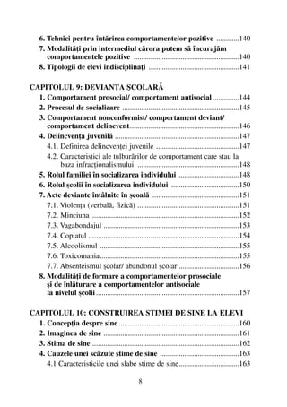 6. Tehnici pentru întãrirea comportamentelor pozitive ............140
7. Modalitãþi prin intermediul cãrora putem sã încurajãm
comportamentele pozitive ........................................................140
8. Tipologii de elevi indisciplinaþi ................................................141
CAPITOLUL 9: DEVIANÞA ªCOLARÃ
1. Comportament prosocial/ comportament antisocial ..............144
2. Procesul de socializare ..............................................................145
3. Comportament nonconformist/ comportament deviant/
comportament delincvent..........................................................146
4. Delincvenþa juvenilã ..................................................................147
4.1. Definirea delincvenþei juvenile ............................................147
4.2. Caracteristici ale tulburãrilor de comportament care stau la
baza infracþionalismului ......................................................148
5. Rolul familiei în socializarea individului ................................148
6. Rolul ºcolii în socializarea individului ....................................150
7. Acte deviante întâlnite în ºcoalã ..............................................151
7.1. Violenþa (verbalã, fizicã) ......................................................151
7.2. Minciuna ..............................................................................152
7.3. Vagabondajul ........................................................................153
7.4. Copiatul ................................................................................154
7.5. Alcoolismul ..........................................................................155
7.6. Toxicomania..........................................................................155
7.7. Absenteismul ºcolar/ abandonul ºcolar ................................156
8. Modalitãþi de formare a comportamentelor prosociale
ºi de înlãturare a comportamentelor antisociale
la nivelul ºcolii............................................................................157
CAPITOLUL 10: CONSTRUIREA STIMEI DE SINE LA ELEVI
1. Concepþia despre sine ................................................................160
2. Imaginea de sine ........................................................................161
3. Stima de sine ..............................................................................162
4. Cauzele unei scãzute stime de sine ..........................................163
4.1 Caracteristicile unei slabe stime de sine................................163
8
 