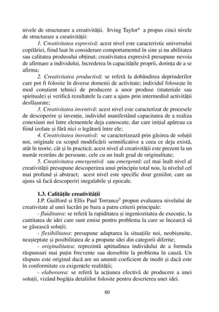 nivele de structurare a creativitãþii. Irving Taylor4
a propus cinci nivele
de structurare a creativitãþii:
1. Creativitatea expresivã: acest nivel este caracteristic universului
copilãriei, fiind luat în considerare comportamentul în sine ºi nu abilitatea
sau calitatea produsului obþinut; creativitatea expresivã presupune nevoia
de afirmare a individului, încrederea în capacitãþile proprii, dorinþa de a se
afirma;
2. Creativitatea productivã: se referã la dobândirea deprinderilor
care pot fi folosite în diverse domenii de activitate; individul foloseºte în
mod conºtient tehnici de producere a unor produse (materiale sau
spirituale) ºi verificã rezultatele la care a ajuns prin intermediul activitãþii
desfãºurate;
3. Creativitatea inventivã: acest nivel este caracterizat de procesele
de descoperire ºi invenþie, individul manifestând capacitatea de a realiza
conexiuni noi între elementele deja cunoscute, dar care iniþial apãreau ca
fiind izolate ºi fãrã nici o legãturã între ele;
4. Creativitatea inovativã: se caracterizeazã prin gãsirea de soluþii
noi, originale cu scopul modificãrii semnificative a ceea ce deja existã,
atât în teorie, cât ºi în practicã; acest nivel al creativitãþii este prezent la un
numãr restrâns de persoane, cele cu un înalt grad de originalitate;
5. Creativitatea emergentivã sau emergentã: cel mai înalt nivel al
creativitãþii presupune descoperirea unui principiu total nou, la nivelul cel
mai profund ºi abstract; acest nivel este specific doar geniilor, care au
ajuns sã facã descoperiri inegalabile ºi epocale.
1.3. Calitãþile creativitãþii
J.P. Guilford ºi Ellis Paul Torrance5
propun evaluarea nivelului de
creativitate al unei lucrãri pe baza a patru criterii principale:
- fluiditatea: se referã la rapiditatea ºi ingeniozitatea de execuþie, la
cantitatea de idei care sunt emise pentru problema la care se încearcã sã
se gãseascã soluþii;
- flexibilitatea: presupune adaptarea la situaþiile noi, neobiºnuite,
neaºteptate ºi posibilitatea de a propune idei din categorii diferite;
- originalitatea: reprezintã aptitudinea individului de a formula
rãspunsuri mai puþin frecvente sau deosebite la problema în cauzã. Un
rãspuns este original dacã are un anumit coeficient de inedit ºi dacã este
în conformitate cu exigenþele realitãþii;
- elaborarea: se referã la acþiunea efectivã de producere a unei
soluþii, vizând bogãþia detaliilor folosite pentru descrierea unei idei.
80
 