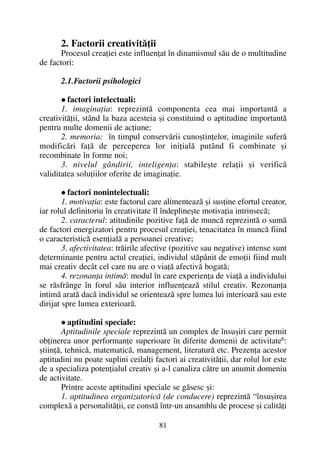 2. Factorii creativitãþii
Procesul creaþiei este influenþat în dinamismul sãu de o multitudine
de factori:
2.1.Factorii psihologici
factori intelectuali:
1. imaginaþia: reprezintã componenta cea mai importantã a
creativitãþii, stând la baza acesteia ºi constituind o aptitudine importantã
pentru multe domenii de acþiune;
2. memoria: în timpul conservãrii cunoºtinþelor, imaginile suferã
modificãri faþã de perceperea lor iniþialã putând fi combinate ºi
recombinate în forme noi;
3. nivelul gândirii, inteligenþa: stabileºte relaþii ºi verificã
validitatea soluþiilor oferite de imaginaþie.
factori nonintelectuali:
1. motivaþia: este factorul care alimenteazã ºi susþine efortul creator,
iar rolul definitoriu în creativitate îl îndeplineºte motivaþia intrinsecã;
2. caracterul: atitudinile pozitive faþã de muncã reprezintã o sumã
de factori energizatori pentru procesul creaþiei, tenacitatea în muncã fiind
o caracteristicã esenþialã a persoanei creative;
3. afectivitatea: trãirile afective (pozitive sau negative) intense sunt
determinante pentru actul creaþiei, individul stãpânit de emoþii fiind mult
mai creativ decât cel care nu are o viaþã afectivã bogatã;
4. rezonanþa intimã: modul în care experienþa de viaþã a individului
se rãsfrânge în forul sãu interior influenþeazã stilul creativ. Rezonanþa
intimã aratã dacã individul se orienteazã spre lumea lui interioarã sau este
dirijat spre lumea exterioarã.
aptitudini speciale:
Aptitudinile speciale reprezintã un complex de însuºiri care permit
obþinerea unor performanþe superioare în diferite domenii de activitate6:
ºtiinþã, tehnicã, matematicã, management, literaturã etc. Prezenþa acestor
aptitudini nu poate suplini ceilalþi factori ai creativitãþii, dar rolul lor este
de a specializa potenþialul creativ ºi a-l canaliza cãtre un anumit domeniu
de activitate.
Printre aceste aptitudini speciale se gãsesc ºi:
1. aptitudinea organizatoricã (de conducere) reprezintã “însuºirea
complexã a personalitãþii, ce constã într-un ansamblu de procese ºi calitãþi
81
 
