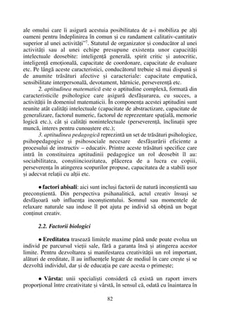 ale omului care îi asigurã acestuia posibilitatea de a-i mobiliza pe alþi
oameni pentru îndeplinirea în comun ºi cu randament calitativ-cantitativ
superior al unei activitãþi”7. Statutul de organizator ºi conducãtor al unei
activitãþi sau al unei echipe presupune existenþa unor capacitãþi
intelectuale deosebite: inteligenþã generalã, spirit critic ºi autocritic,
inteligenþã emoþionalã, capacitate de coordonare, capacitate de evaluare
etc. Pe lângã aceste caracteristici, conducãtorul trebuie sã mai dispunã ºi
de anumite trãsãturi afective ºi caracteriale: capacitate empaticã,
sensibilitate interpersonalã, devotament, hãrnicie, perseverenþã etc.
2. aptitudinea matematicã este o aptitudine complexã, formatã din
caracteristicile psihologice care asigurã desfãºurarea, cu succes, a
activitãþii în domeniul matematicii. În componenþa acestei aptitudini sunt
reunite atât calitãþi intelectuale (capacitate de abstractizare, capacitate de
generalizare, factorul numeric, factorul de reprezentare spaþialã, memorie
logicã etc.), cât ºi calitãþi nonintelectuale (perseverenþã, înclinaþii spre
muncã, interes pentru cunoaºtere etc.);
3. aptitudinea pedagogicã reprezintã un set de trãsãturi psihologice,
psihopedagogice ºi psihosociale necesare desfãºurãrii eficiente a
procesului de instructiv – educativ. Printre aceste trãsãturi specifice care
intrã în constituirea aptitudinii pedagogice un rol deosebit îl au:
sociabilitatea, conºtiinciozitatea, plãcerea de a lucra cu copiii,
perseverenþa în atingerea scopurilor propuse, capacitatea de a stabili uºor
ºi adecvat relaþii cu alþii etc.
factori abisali: aici sunt incluºi factorii de naturã inconºtientã sau
preconºtientã. Din perspectiva psihanaliticã, actul creativ însuºi se
desfãºoarã sub influenþa inconºtientului. Somnul sau momentele de
relaxare naturale sau induse îl pot ajuta pe individ sã obþinã un bogat
conþinut creativ.
2.2. Factorii biologici
Ereditatea traseazã limitele maxime pânã unde poate evolua un
individ pe parcursul vieþii sale, fãrã a garanta însã ºi atingerea acestor
limite. Pentru dezvoltarea ºi manifestarea creativitãþii un rol important,
alãturi de ereditate, îl au influenþele legate de mediul în care creºte ºi se
dezvoltã individul, dar ºi de educaþia pe care acesta o primeºte;
Vârsta: unii specialiºti considerã cã existã un raport invers
proporþional între creativitate ºi vârstã, în sensul cã, odatã cu înaintarea în
82
 